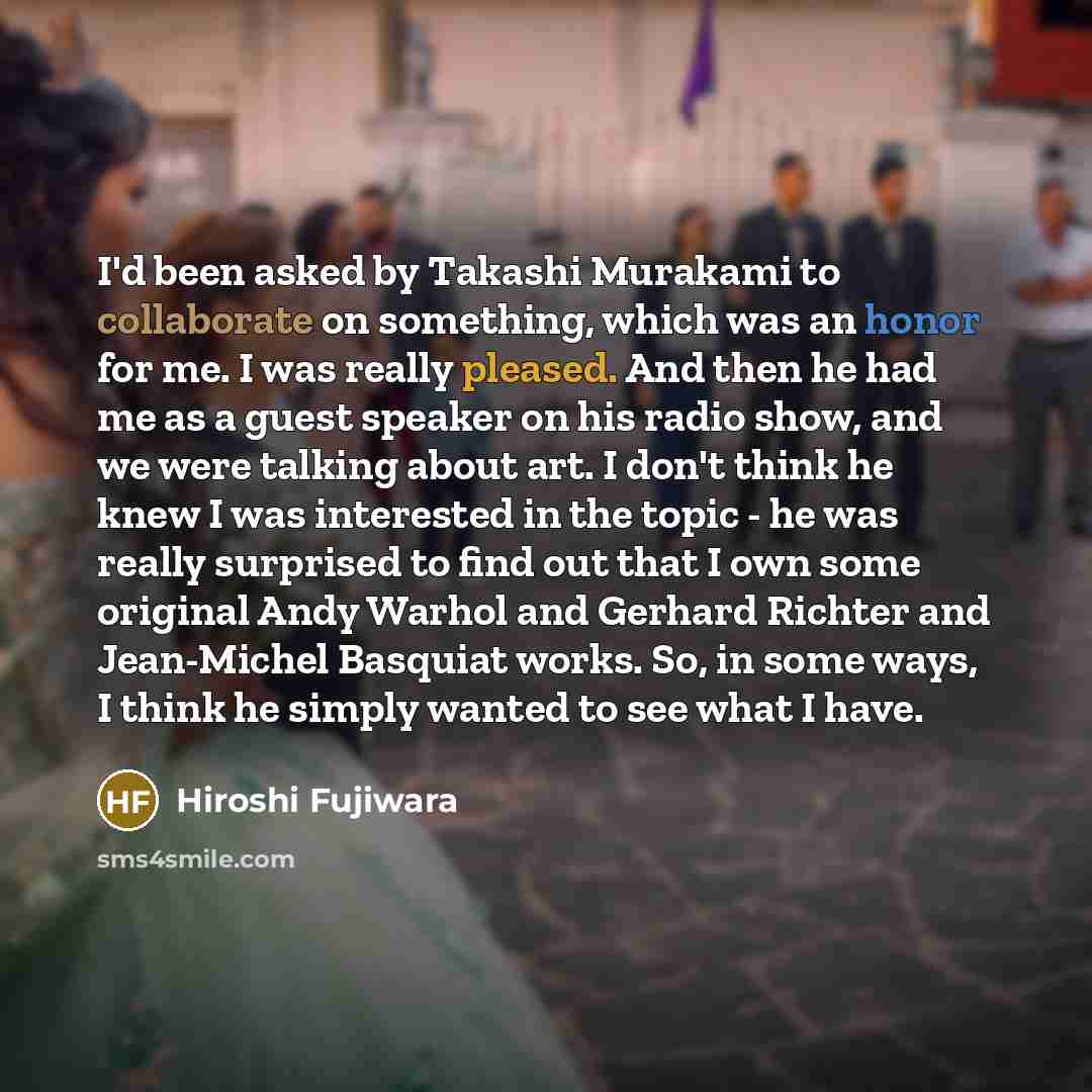 “I'd been asked by Takashi Murakami to collaborate on something, which was an honor for me. I was really pleased. And then he had me as a guest speaker on his radio show, and we were talking about art. I don't think he knew I was interested in the topic - he was really surprised to find out that I…” quote by Hiroshi Fujiwara