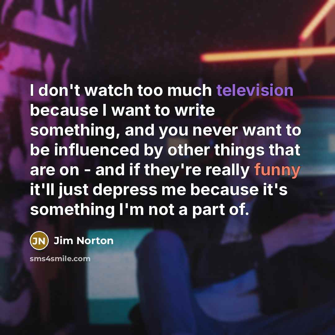 “I don't watch too much television because I want to write something, and you never want to be influenced by other things that are on - and if they're really funny it'll just depress me because it's something I'm not a part of.” quote by Jim Norton