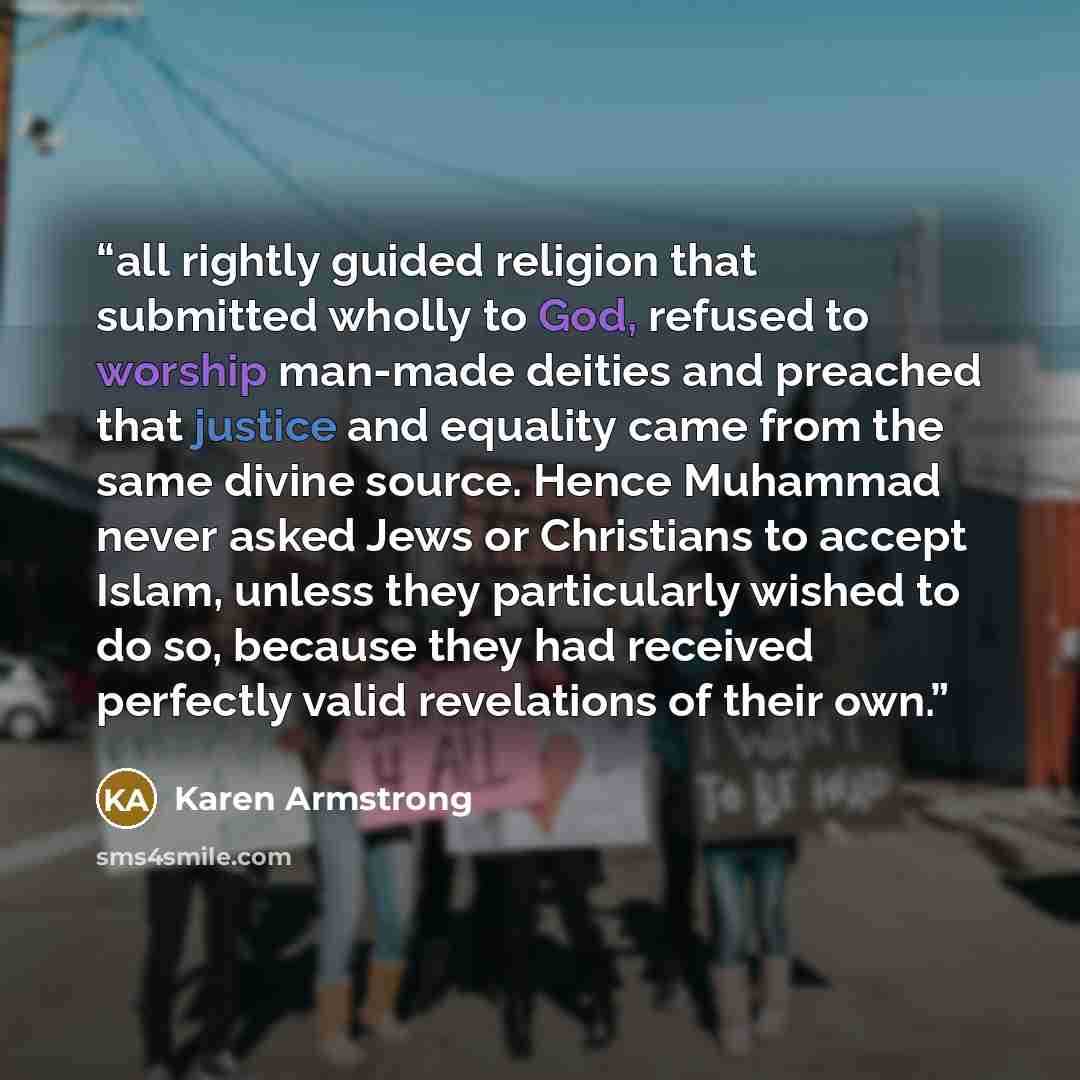 “all rightly guided religion that submitted wholly to God, refused to worship man-made deities and preached that justice and equality came from the same divine source. Hence Muhammad never asked Jews or Christians to accept Islam, unless they particularly wished to do so, because they had received…” quote by Karen Armstrong