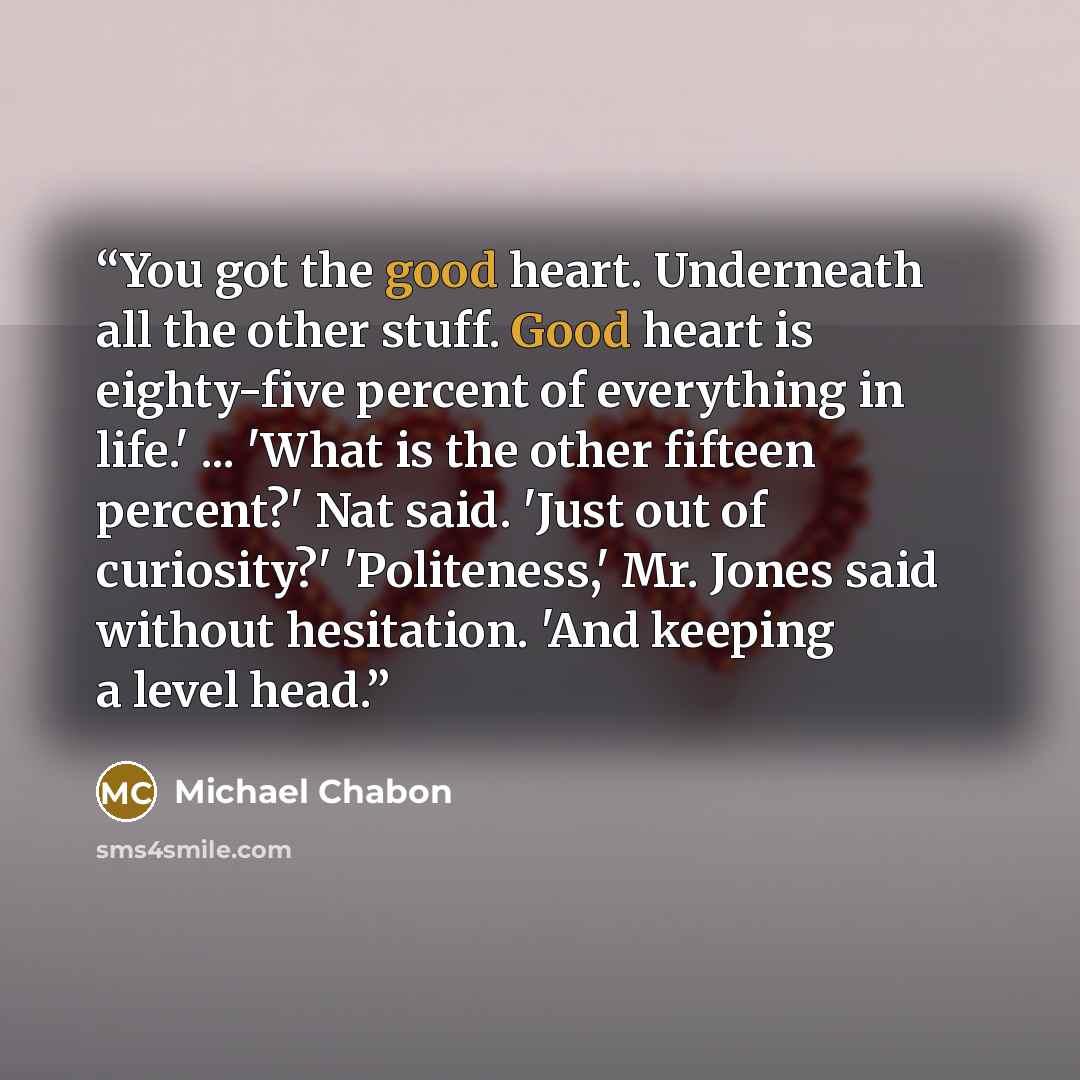 “You got the good heart. Underneath all the other stuff. Good heart is eighty-five percent of everything in life.' ... 'What is the other fifteen percent?' Nat said. 'Just out of curiosity?' 'Politeness,' Mr. Jones said without hesitation. 'And keeping a level head.” quote by Michael Chabon