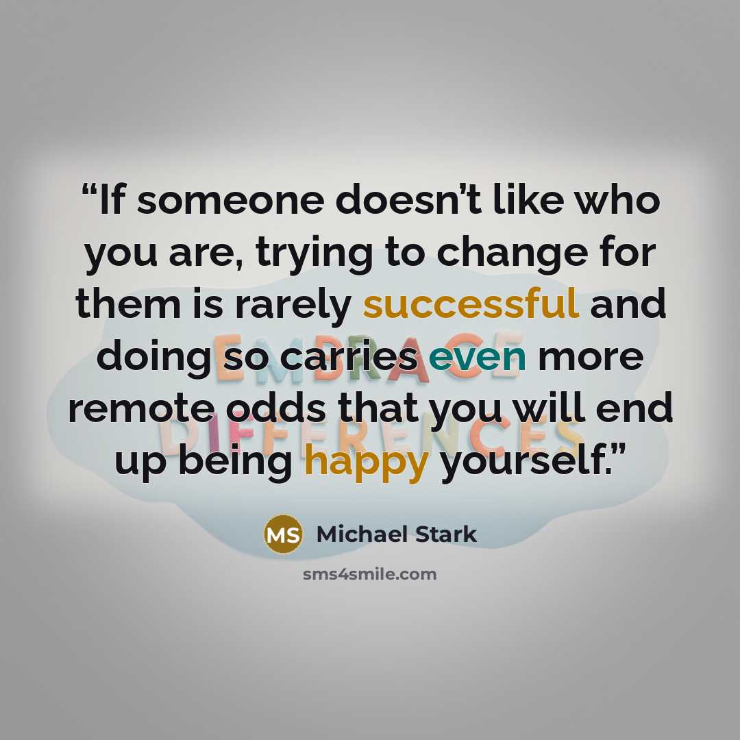 “If someone doesn’t like who you are, trying to change for them is rarely successful and doing so carries even more remote odds that you will end up being happy yourself.” quote by Michael Stark