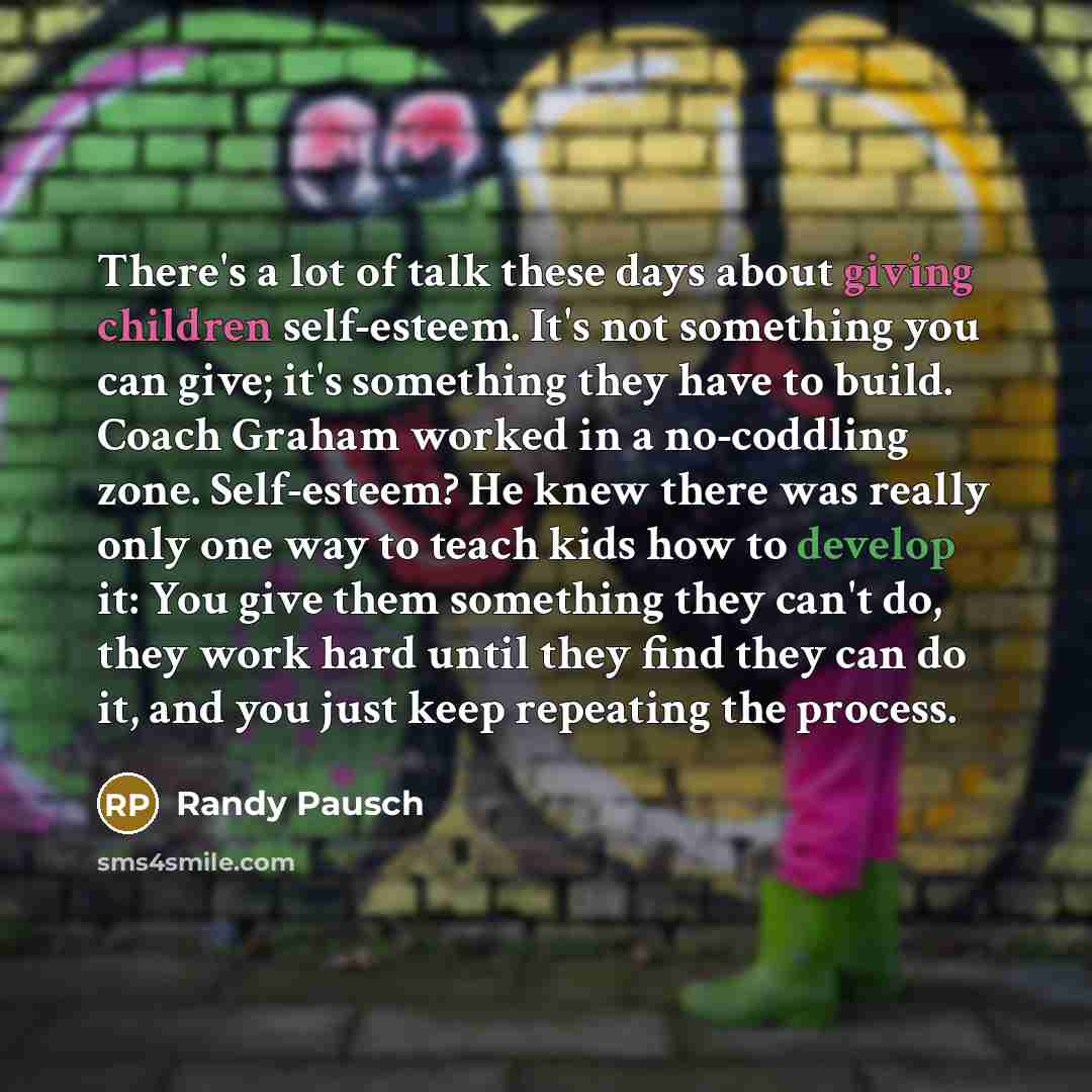 “There's a lot of talk these days about giving children self-esteem. It's not something you can give; it's something they have to build. Coach Graham worked in a no-coddling zone. Self-esteem? He knew there was really only one way to teach kids how to develop it: You give them something they can't…” quote by Randy Pausch