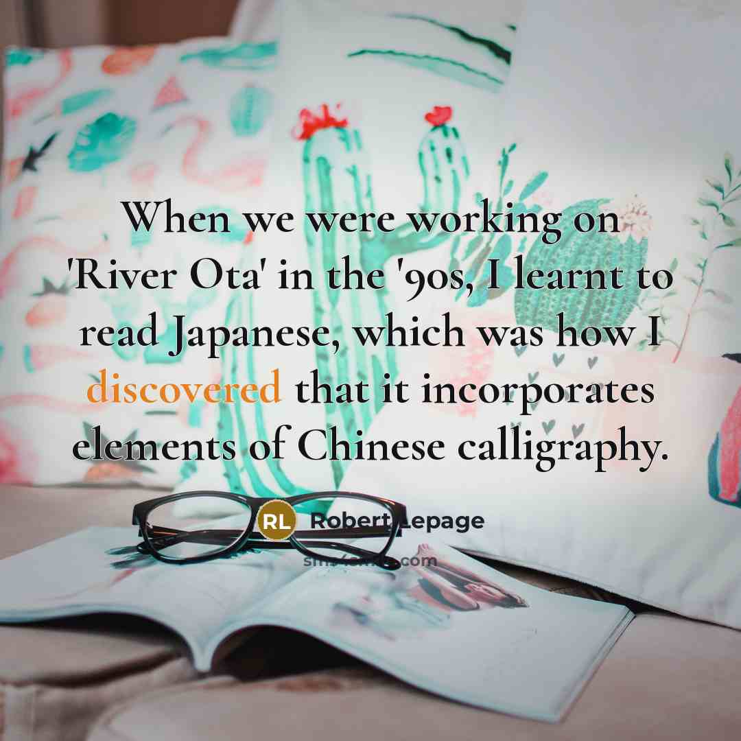 “When we were working on 'River Ota' in the '90s, I learnt to read Japanese, which was how I discovered that it incorporates elements of Chinese calligraphy.” quote by Robert Lepage