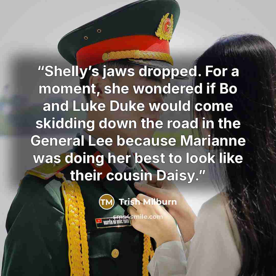 “Shelly’s jaws dropped. For a moment, she wondered if Bo and Luke Duke would come skidding down the road in the General Lee because Marianne was doing her best to look like their cousin Daisy.” quote by Trish Milburn