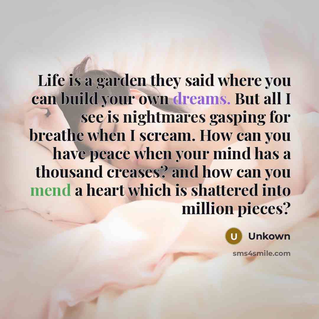 “Life is a garden they said where you can build your own dreams. But all I see is nightmares gasping for breathe when I scream. How can you have peace when your mind has a thousand creases? and how can you mend a heart which is shattered into million pieces?” quote by Unkown