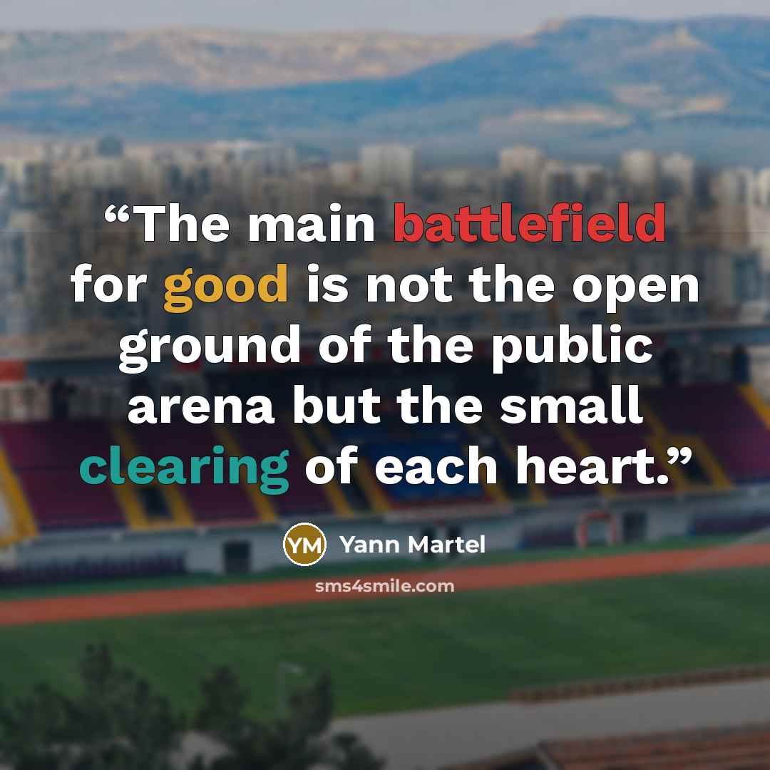 “The main battlefield for good is not the open ground of the public arena but the small clearing of each heart.” quote by Yann Martel