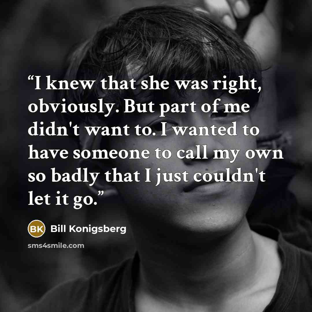 “I knew that she was right, obviously. But part of me didn't want to. I wanted to have someone to call my own so badly that I just couldn't let it go.” quote by Bill Konigsberg