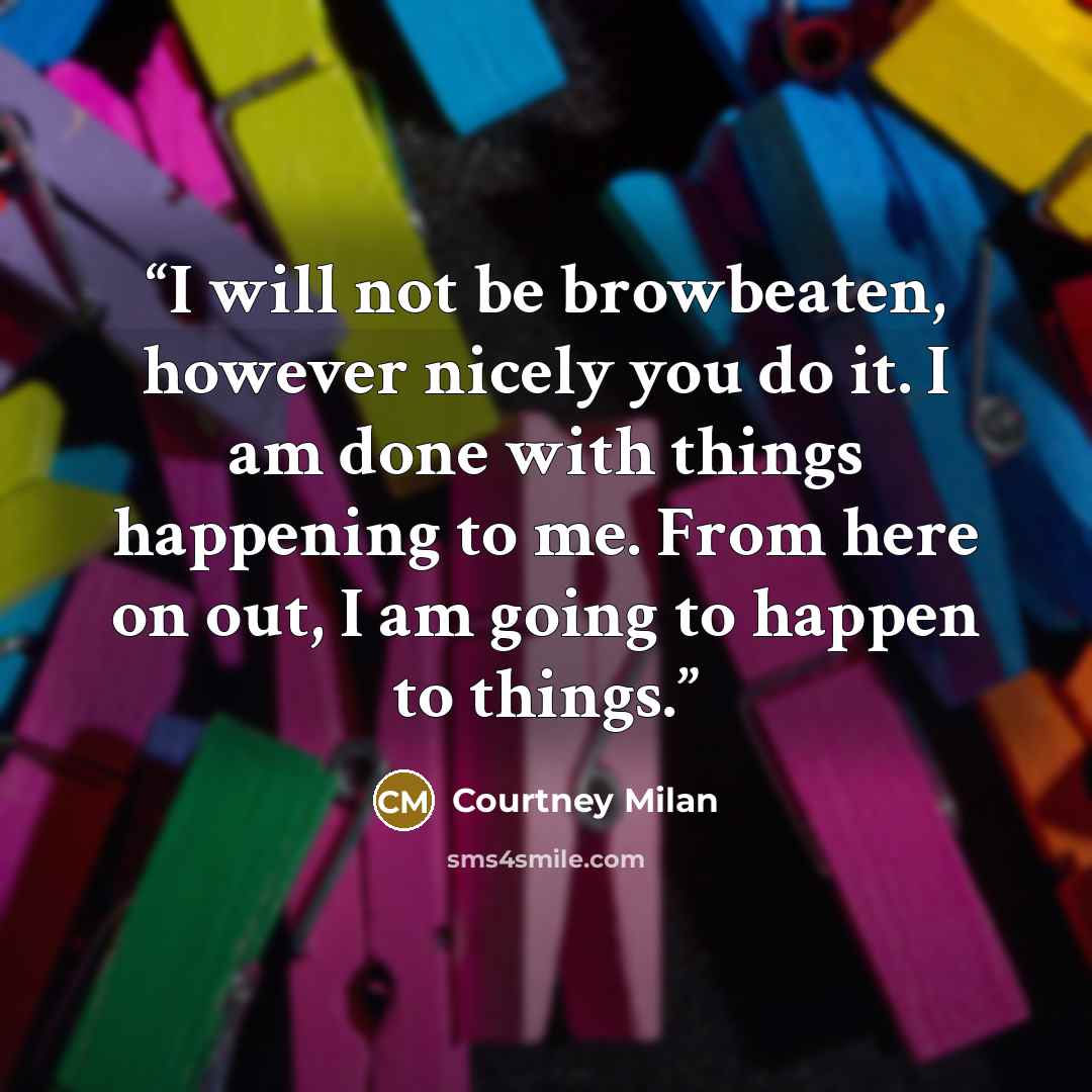 “I will not be browbeaten, however nicely you do it. I am done with things happening to me. From here on out, I am going to happen to things.” quote by Courtney Milan