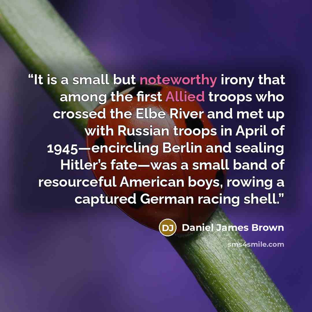 “It is a small but noteworthy irony that among the first Allied troops who crossed the Elbe River and met up with Russian troops in April of 1945—encircling Berlin and sealing Hitler’s fate—was a small band of resourceful American boys, rowing a captured German racing shell.” quote by Daniel James Brown