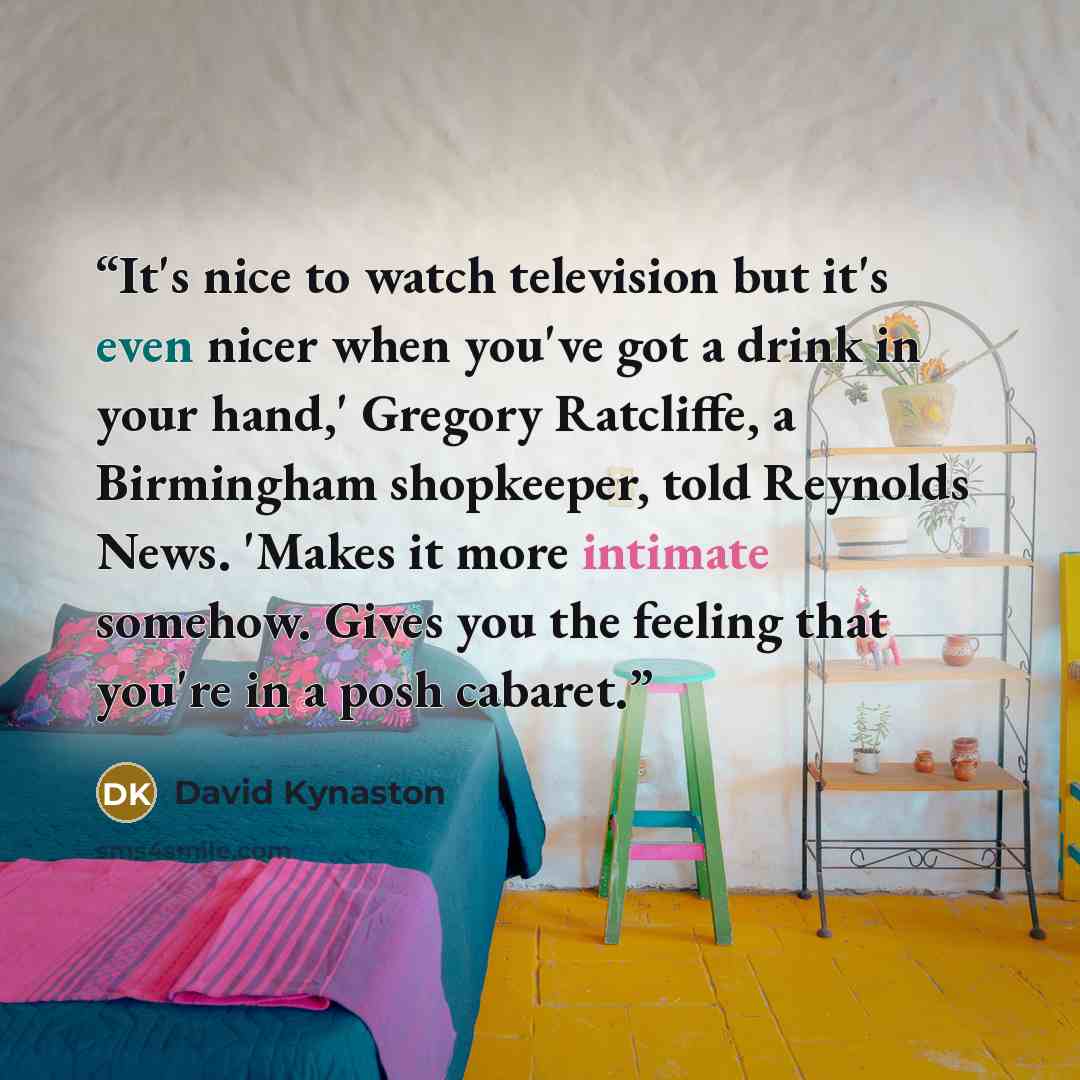 “It's nice to watch television but it's even nicer when you've got a drink in your hand,' Gregory Ratcliffe, a Birmingham shopkeeper, told Reynolds News. 'Makes it more intimate somehow. Gives you the feeling that you're in a posh cabaret.” quote by David Kynaston
