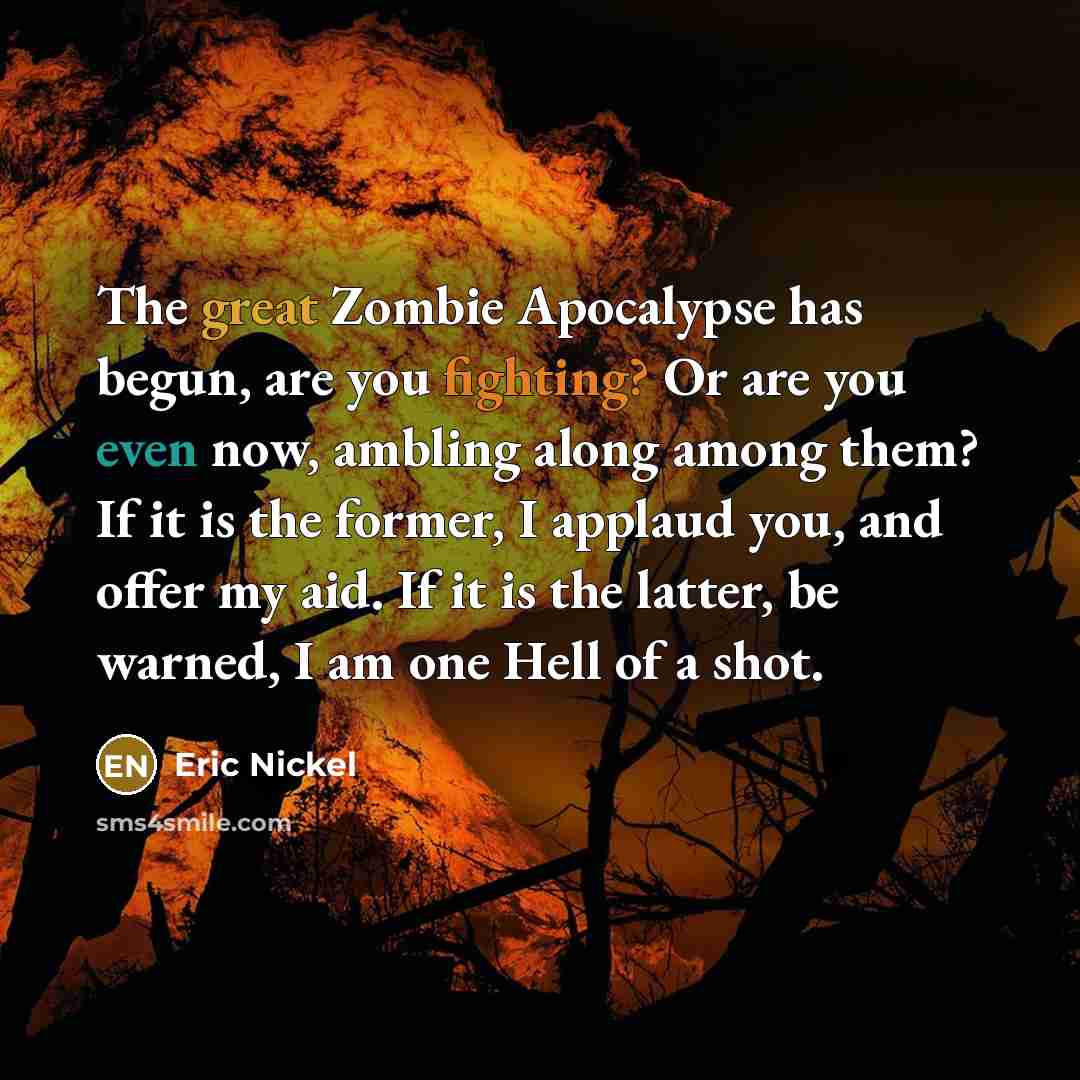 “The great Zombie Apocalypse has begun, are you fighting? Or are you even now, ambling along among them? If it is the former, I applaud you, and offer my aid. If it is the latter, be warned, I am one Hell of a shot.” quote by Eric Nickel
