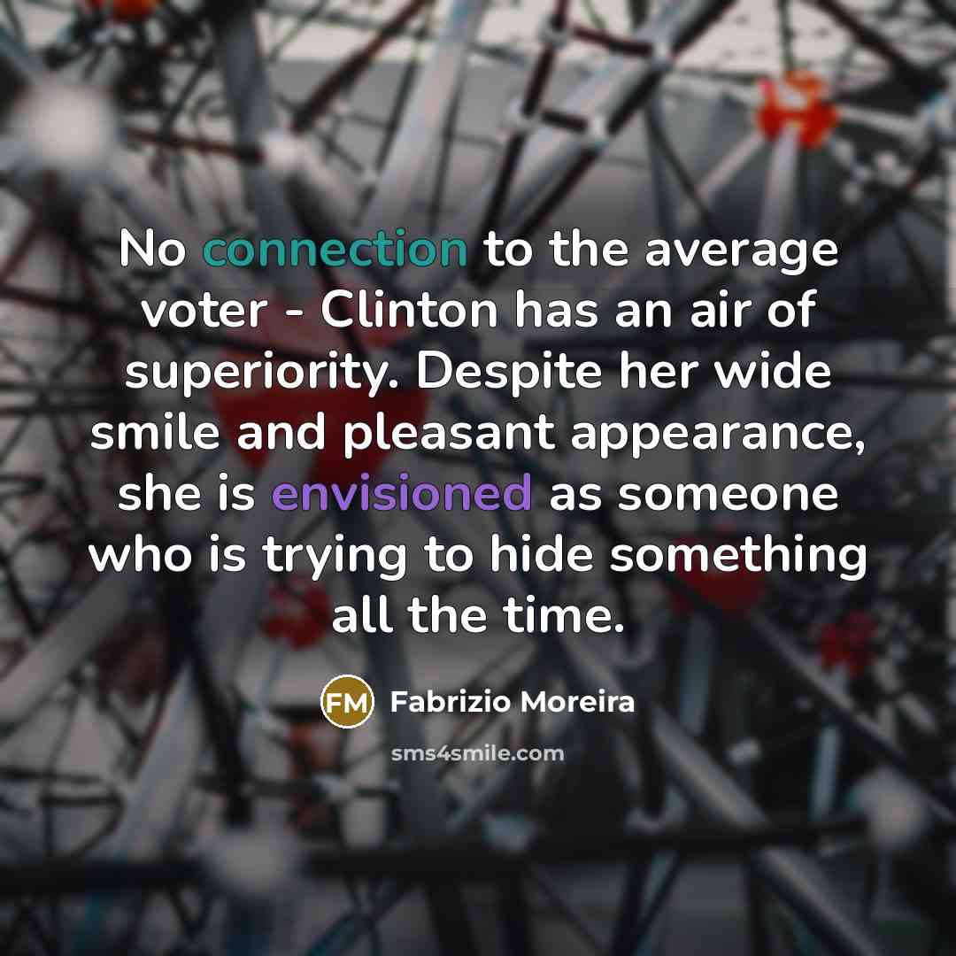 “No connection to the average voter - Clinton has an air of superiority. Despite her wide smile and pleasant appearance, she is envisioned as someone who is trying to hide something all the time.” quote by Fabrizio Moreira