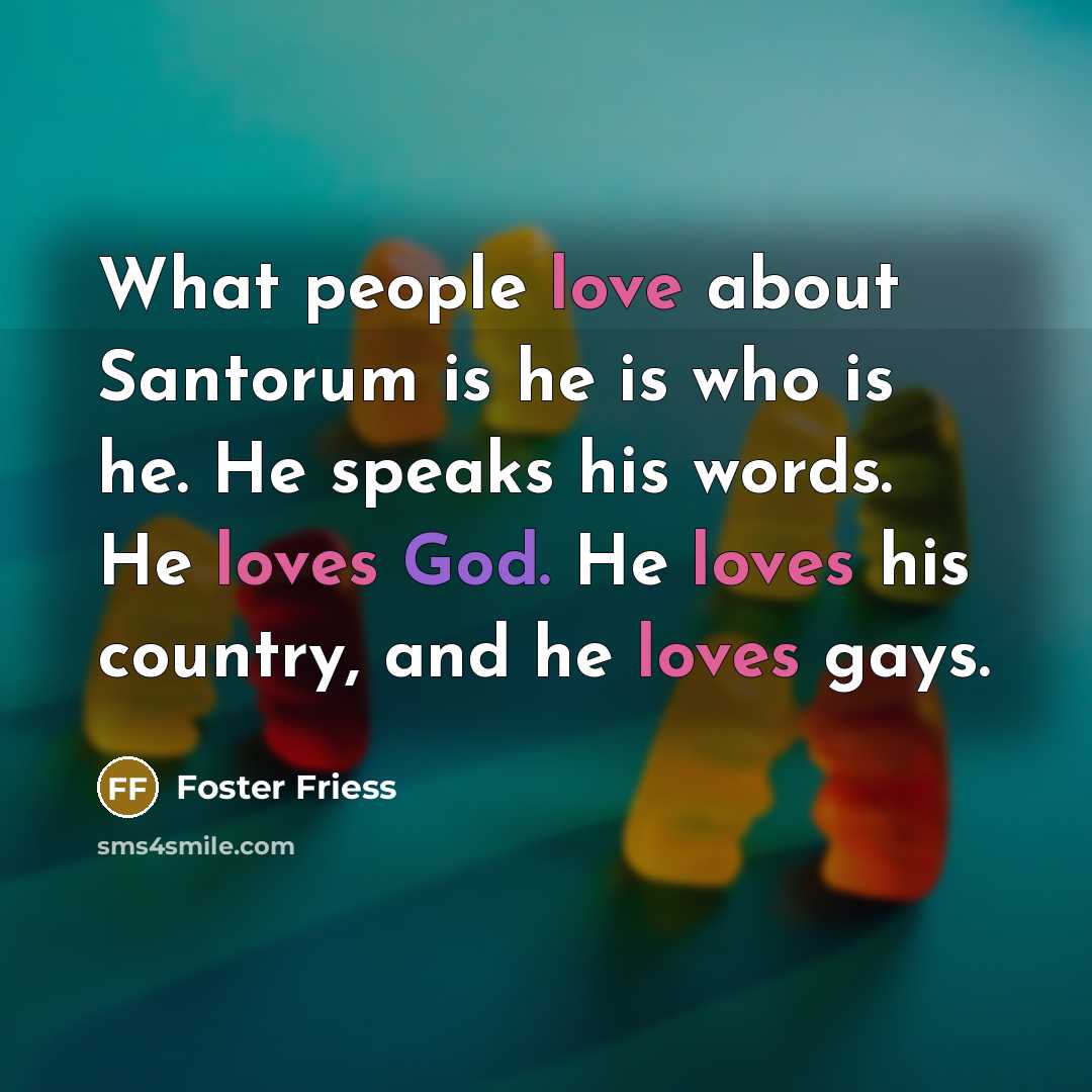 “What people love about Santorum is he is who is…” quote by Foster Friess