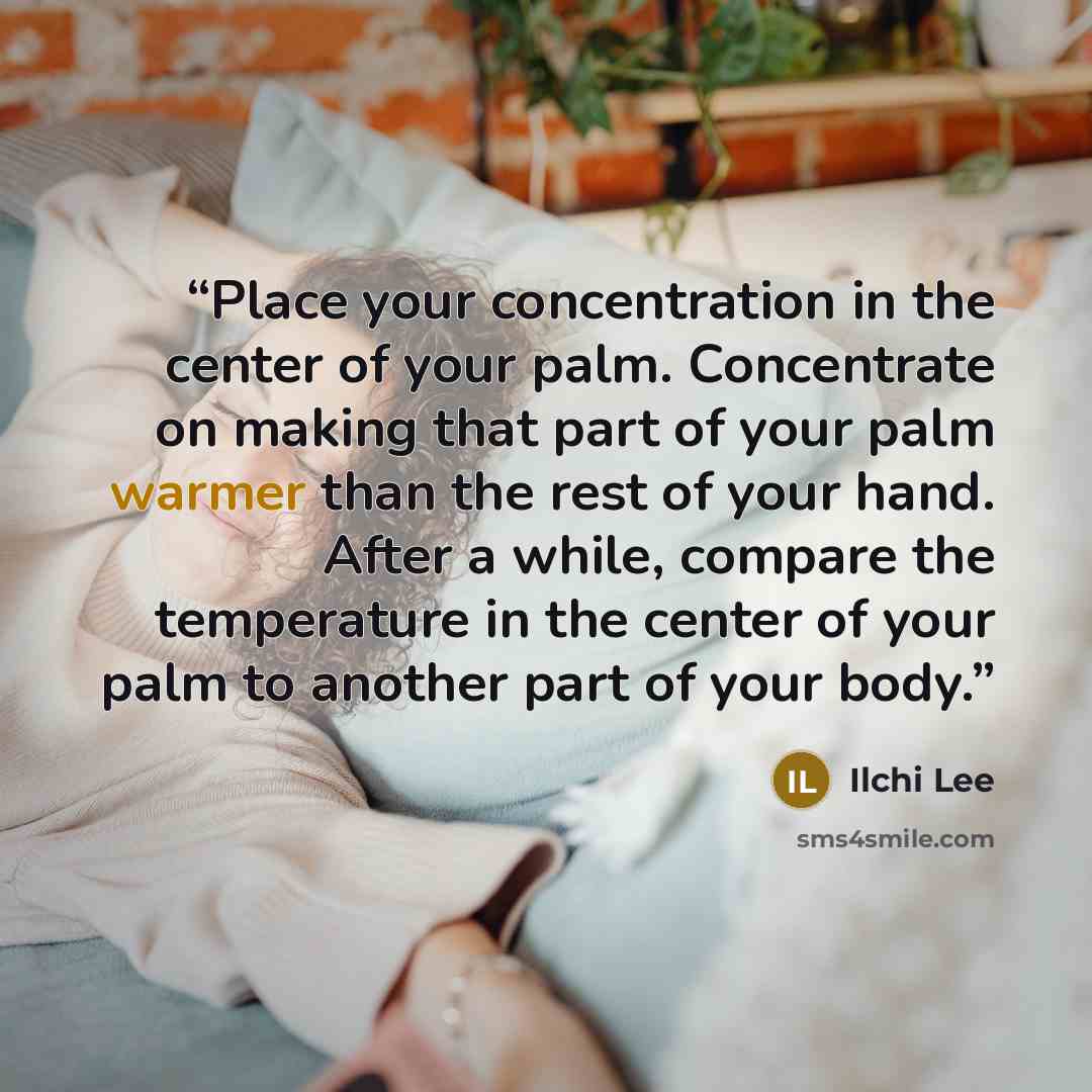 “Place your concentration in the center of your palm. Concentrate on making that part of your palm warmer than the rest of your hand. After a while, compare the temperature in the center of your palm to another part of your body.” quote by Ilchi Lee