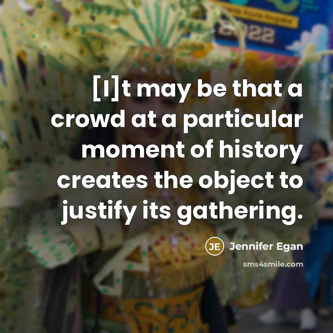 “[I]t may be that a crowd at a particular moment of history creates the object to justify its gathering.” quote by Jennifer Egan