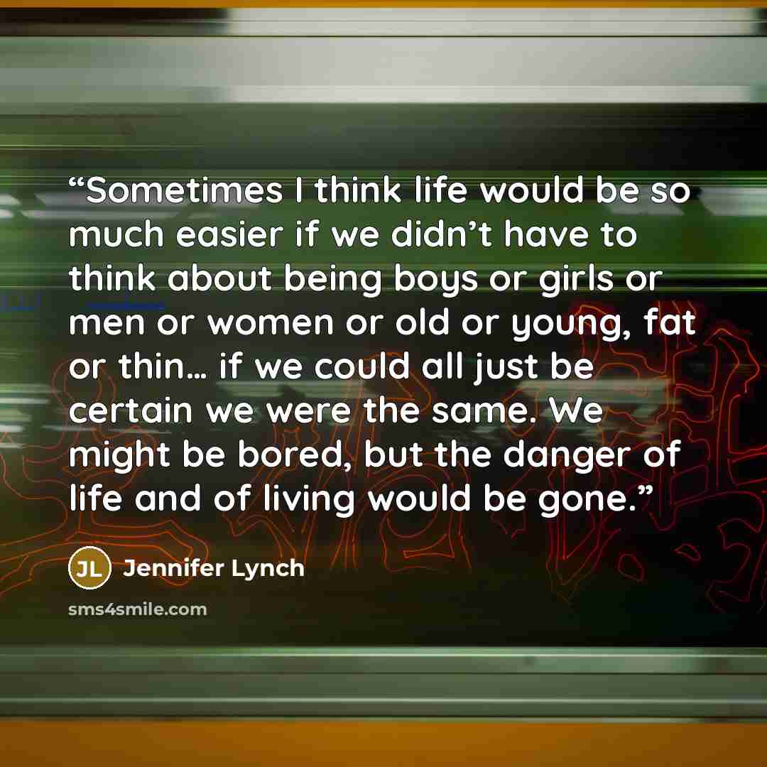 “Sometimes I think life would be so much easier if we didn’t have to think about being boys or girls or men or women or old or young, fat or thin… if we could all just be certain we were the same. We might be bored, but the danger of life and of living would be gone.” quote by Jennifer Lynch