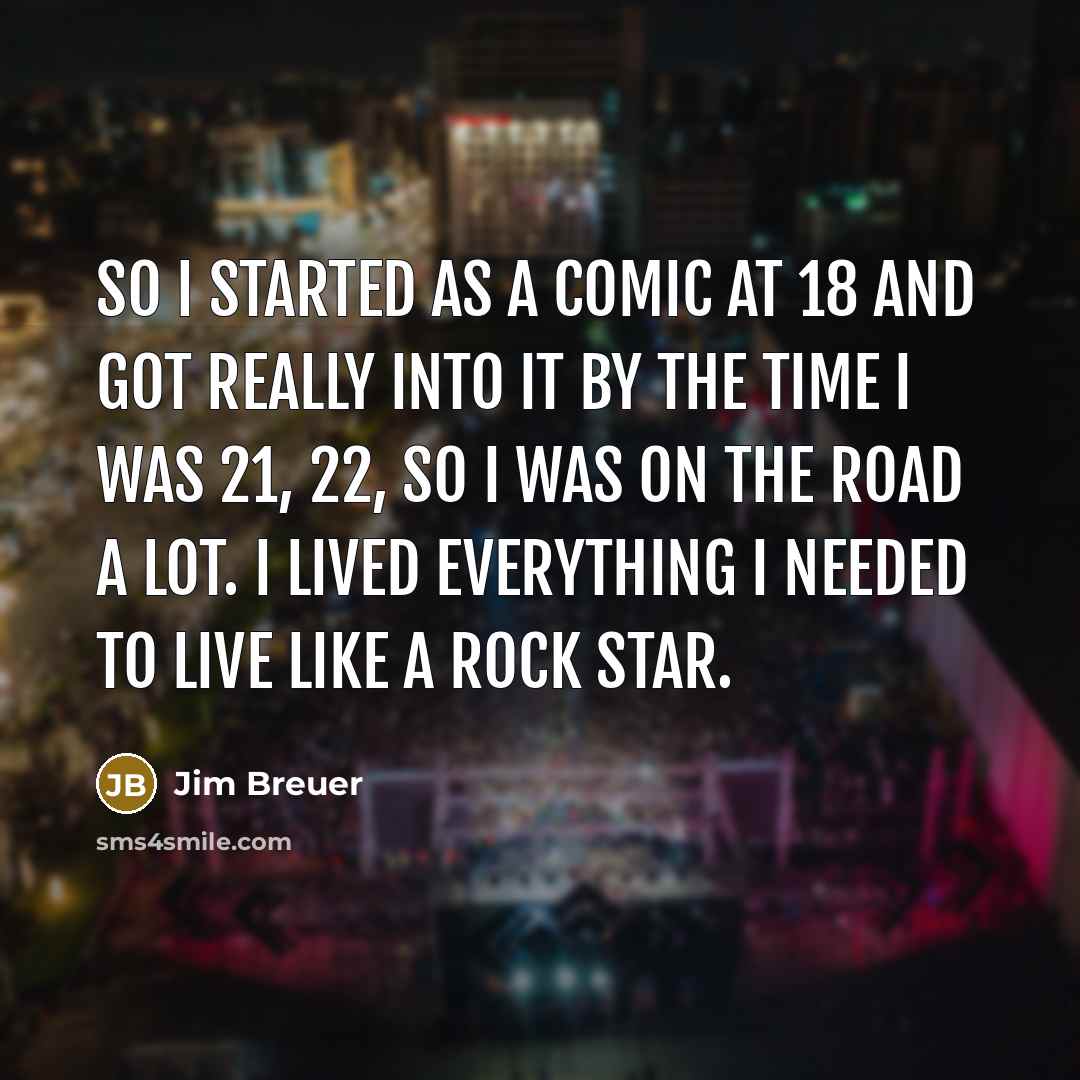 “So I started as a comic at 18 and got really into it by the time I was 21, 22, so I was on the road a lot. I lived everything I needed to live like a rock star.” quote by Jim Breuer