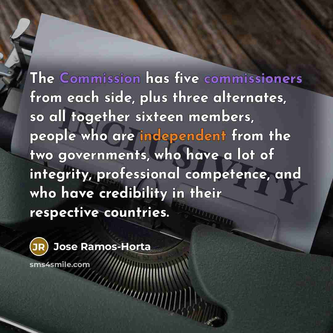 “The Commission has five commissioners from each side, plus three alternates, so all together sixteen members, people who are independent from the two governments, who have a lot of integrity, professional competence, and who have credibility in their respective countries.” quote by Jose Ramos-Horta