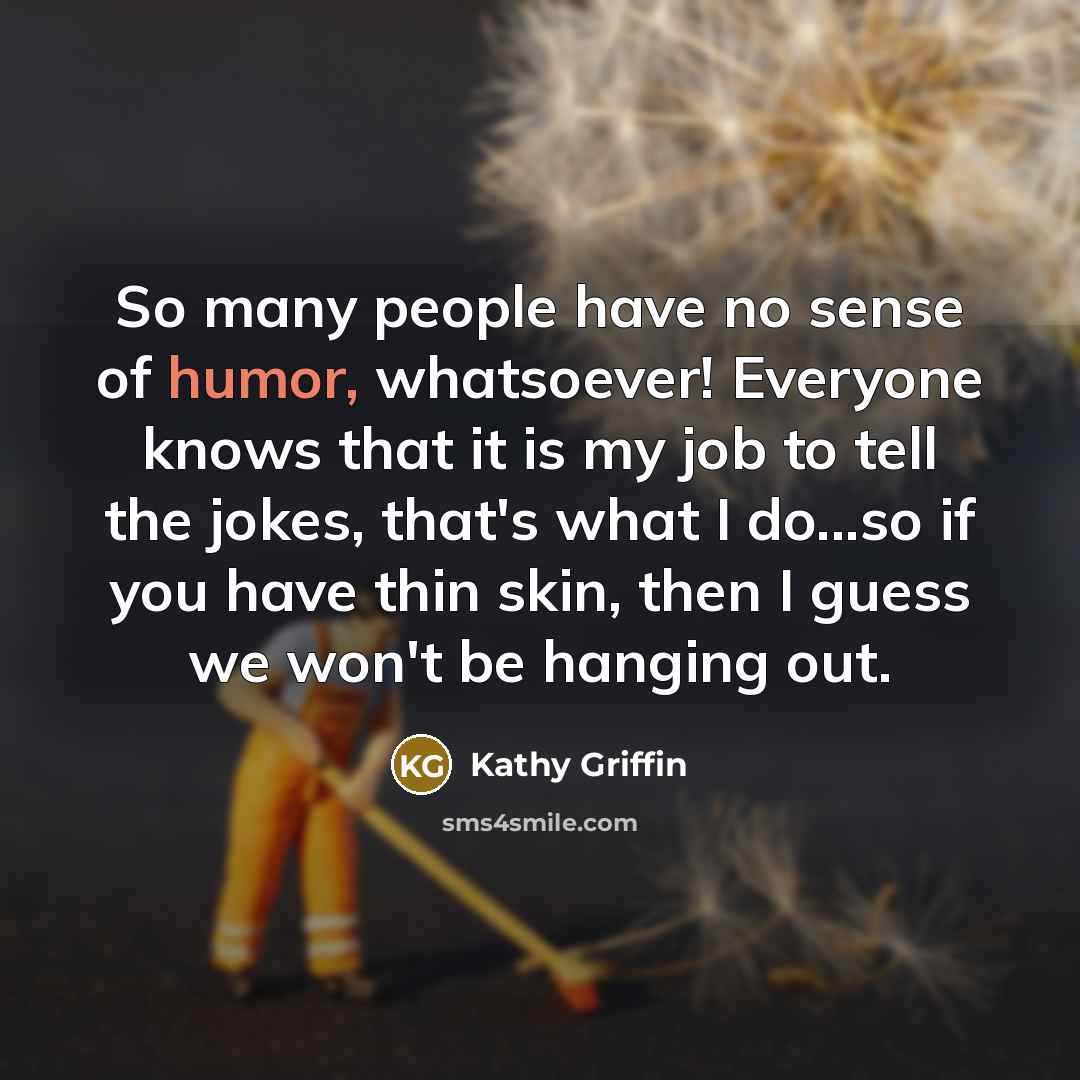 “So many people have no sense of humor, whatsoever! Everyone knows that it is my job to tell the jokes, that's what I do...so if you have thin skin, then I guess we won't be hanging out.” quote by Kathy Griffin