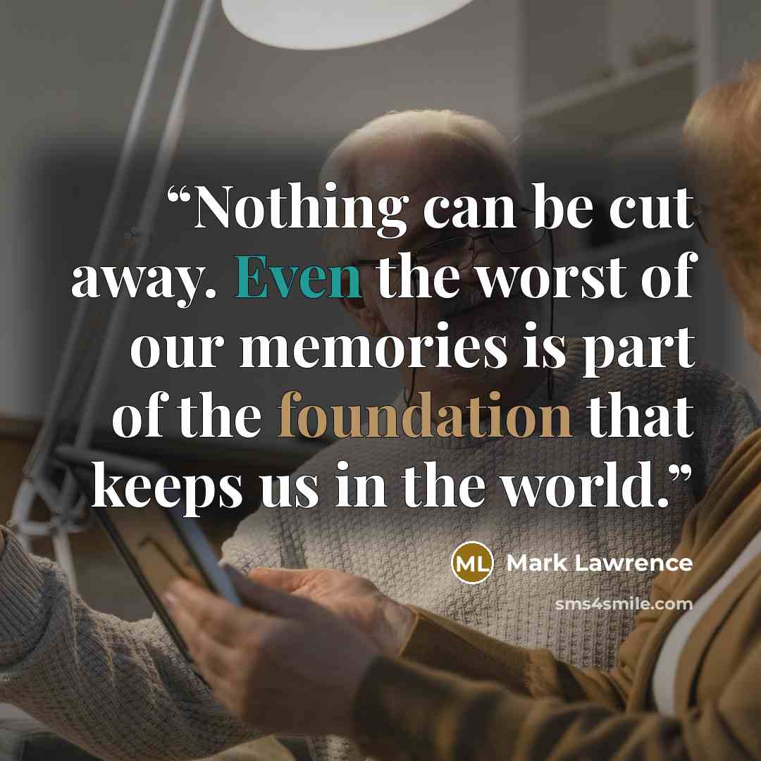 “Nothing can be cut away. Even the worst of our memories is part of the foundation that keeps us in the world.” quote by Mark Lawrence