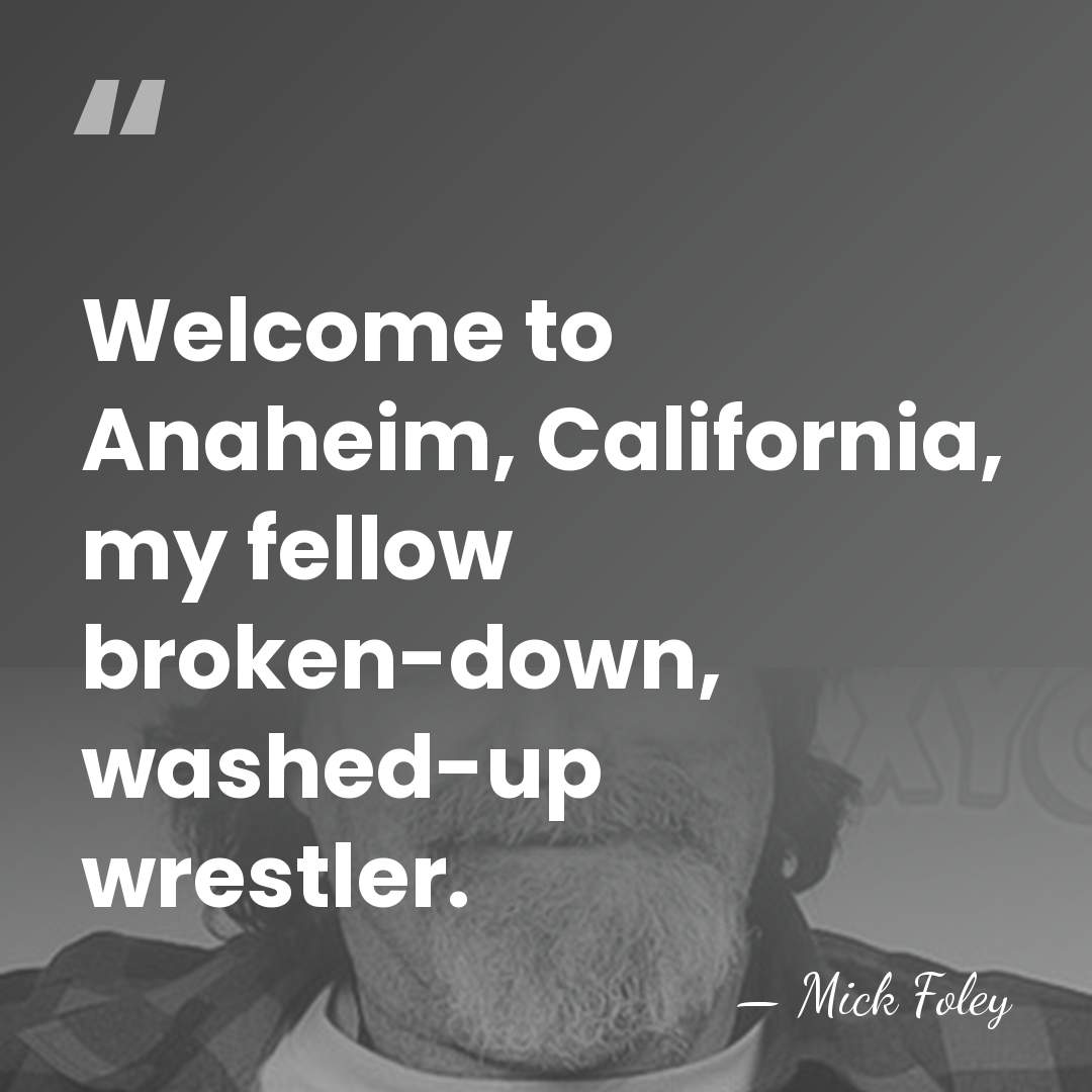 Welcome to Anaheim, California, my fellow broken-down, washed-up wrestler. - Mick Foley