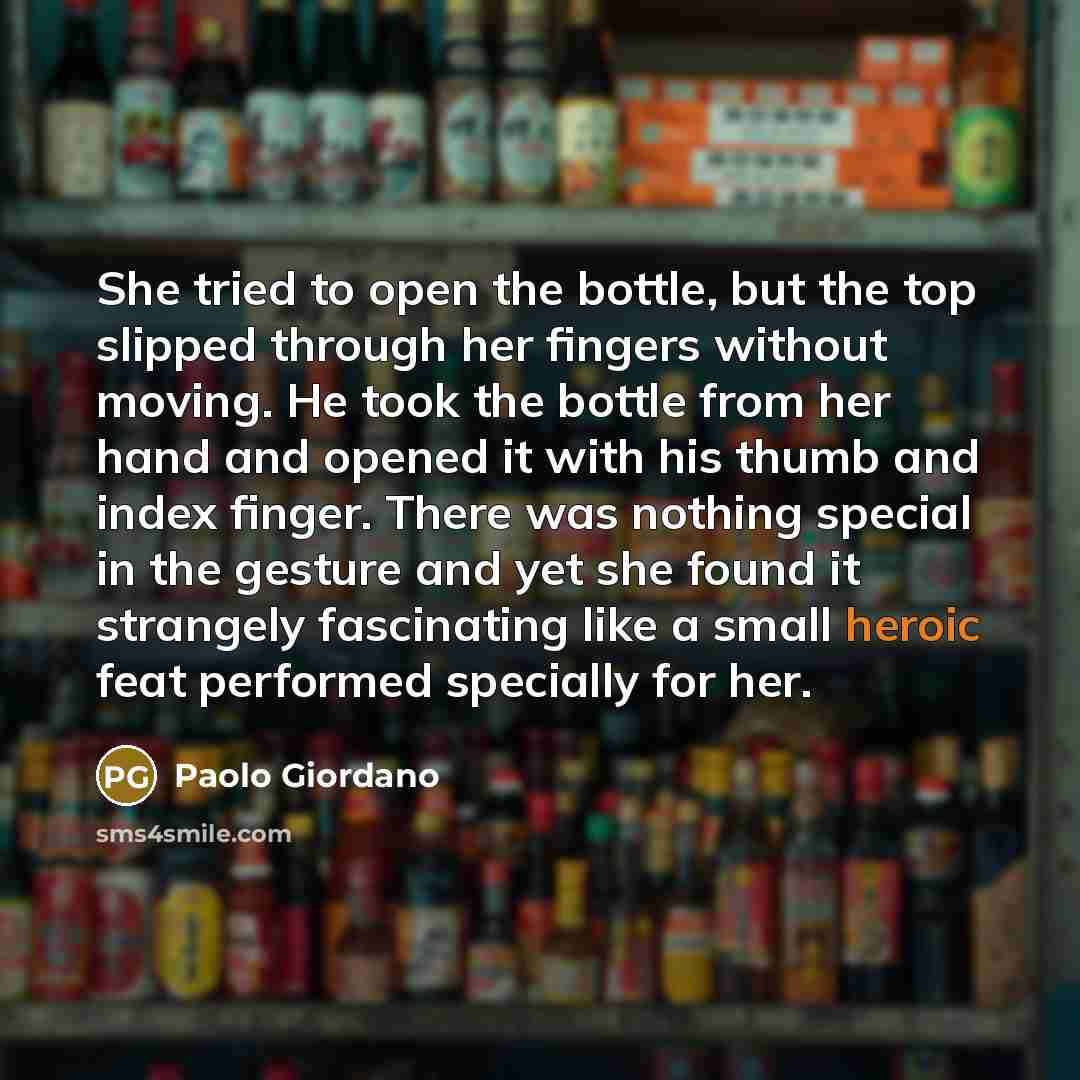 “She tried to open the bottle, but the top slipped through her fingers without moving. He took the bottle from her hand and opened it with his thumb and index finger. There was nothing special in the gesture and yet she found it strangely fascinating like a small heroic feat performed specially for…” quote by Paolo Giordano