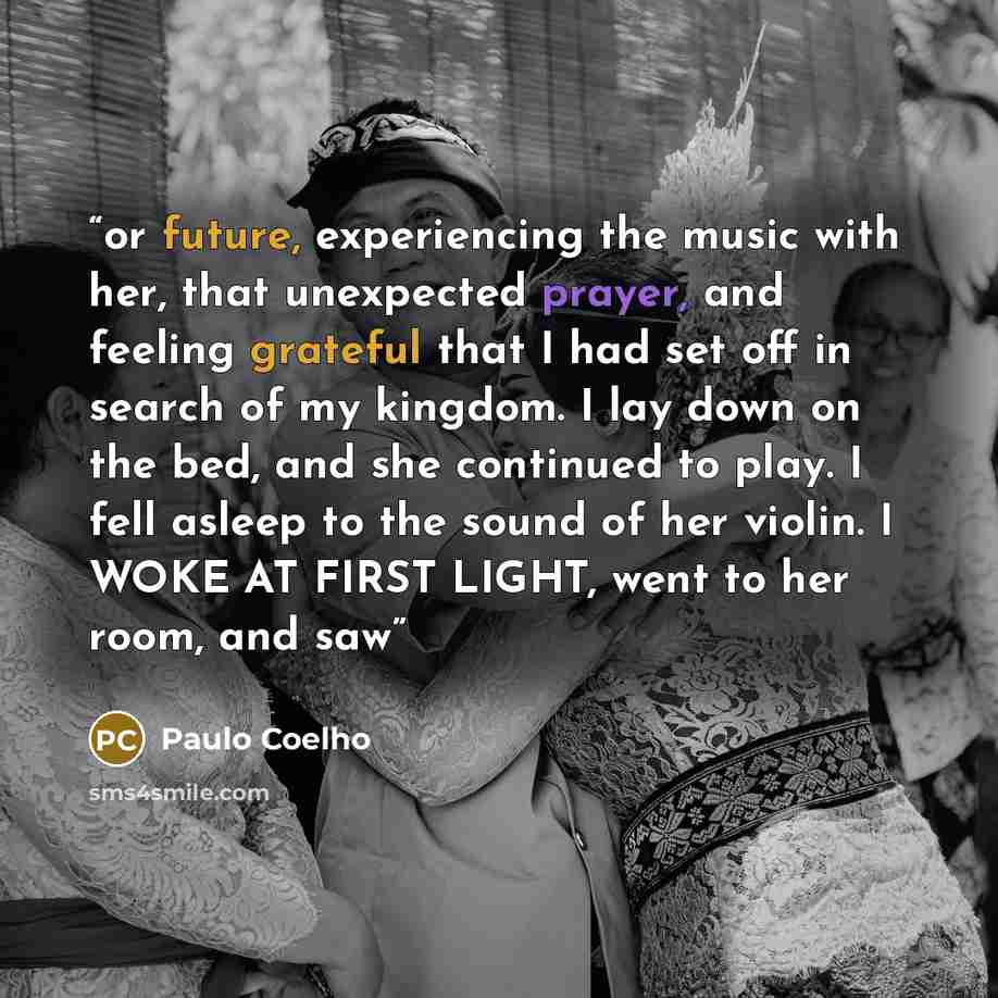 “or future, experiencing the music with her, that unexpected prayer, and feeling grateful that I had set off in search of my kingdom. I lay down on the bed, and she continued to play. I fell asleep to the sound of her violin. I WOKE AT FIRST LIGHT, went to her room, and saw” quote by Paulo Coelho