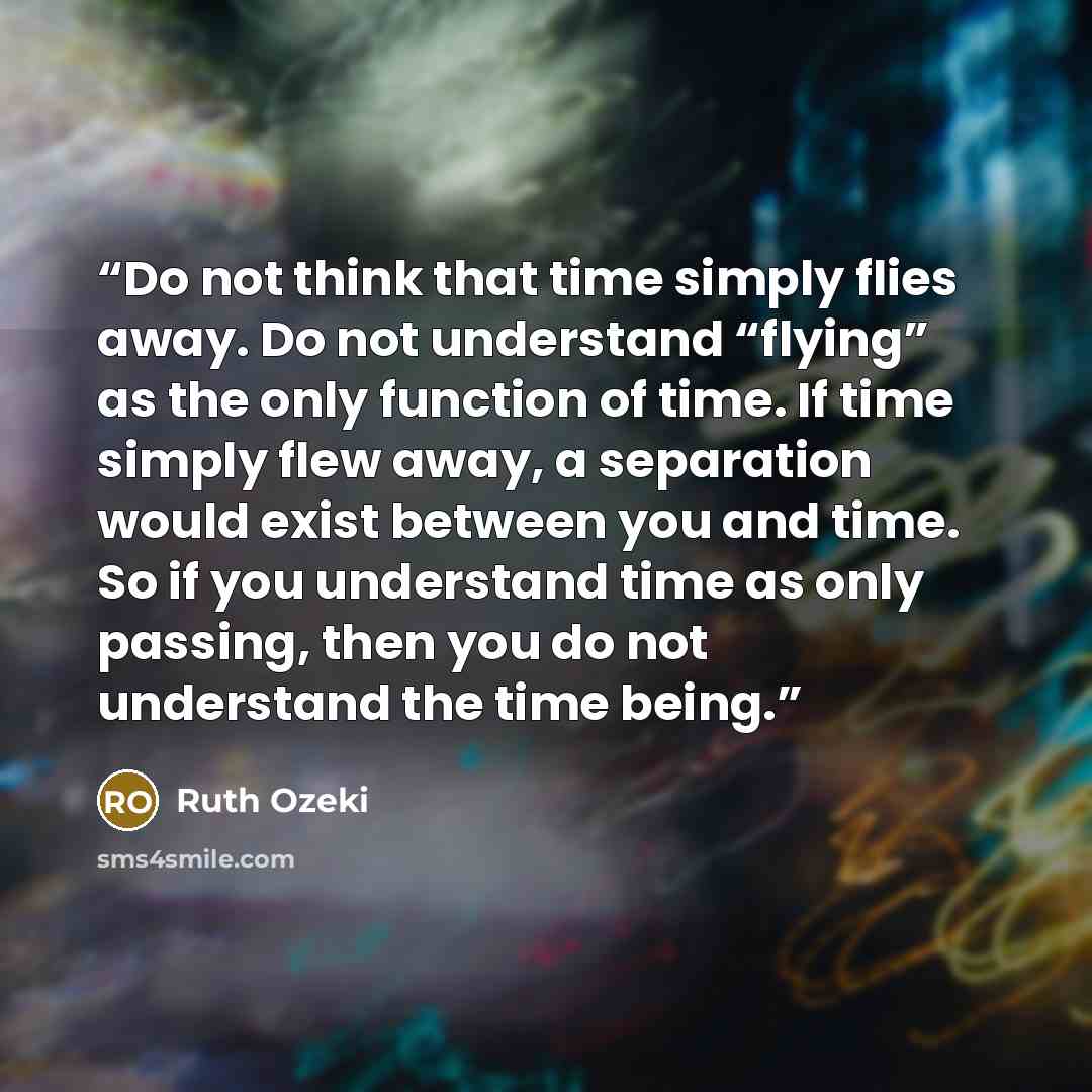 “Do not think that time simply flies away. Do not understand “flying” as the only function of time. If time simply flew away, a separation would exist between you and time. So if you understand time as only passing, then you do not understand the time being.” quote by Ruth Ozeki