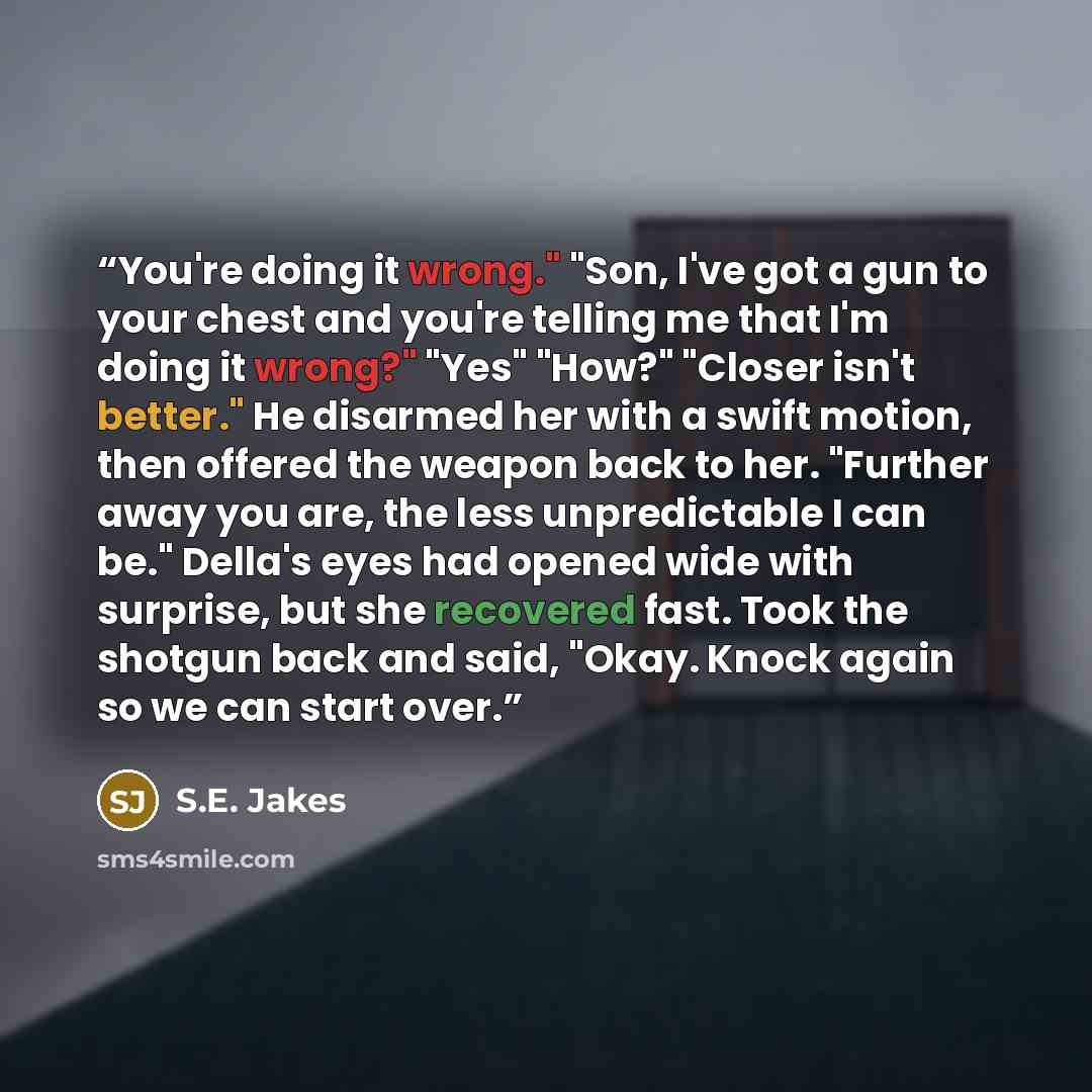 “You're doing it wrong." "Son, I've got a gun to your chest and you're telling me that I'm doing it wrong?" "Yes" "How?" "Closer isn't better." He disarmed her with a swift motion, then offered the weapon back to her. "Further away you are, the less unpredictable I can be." Della's eyes had opened…” quote by S.E. Jakes
