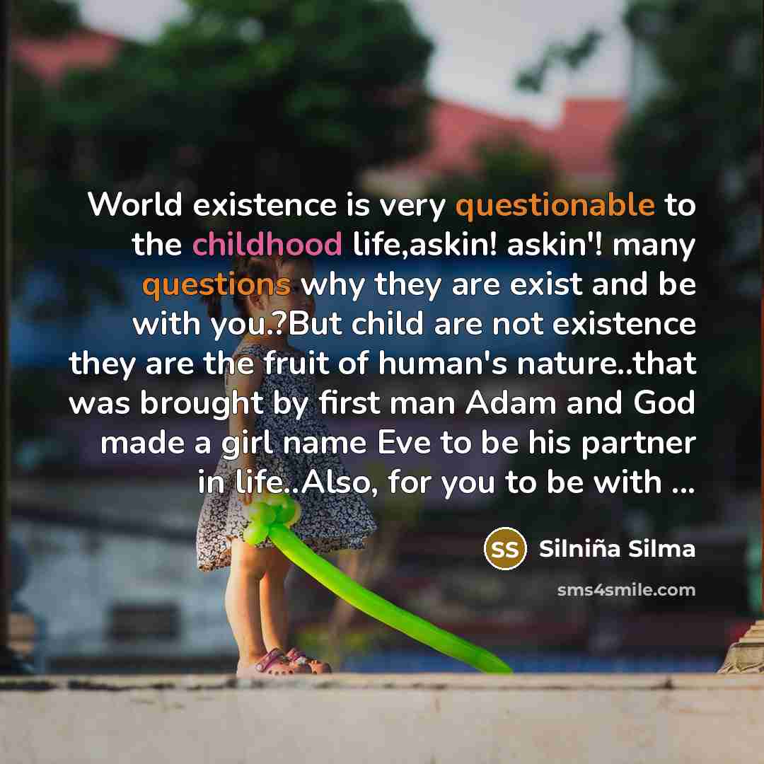 “World existence is very questionable to the childhood life,askin! askin'! many questions why they are exist and be with you.?But child are not existence they are the fruit of human's nature..that was brought by first man Adam and God made a girl name Eve to be his partner in life..Also, for you to…” quote by Silniña Silma