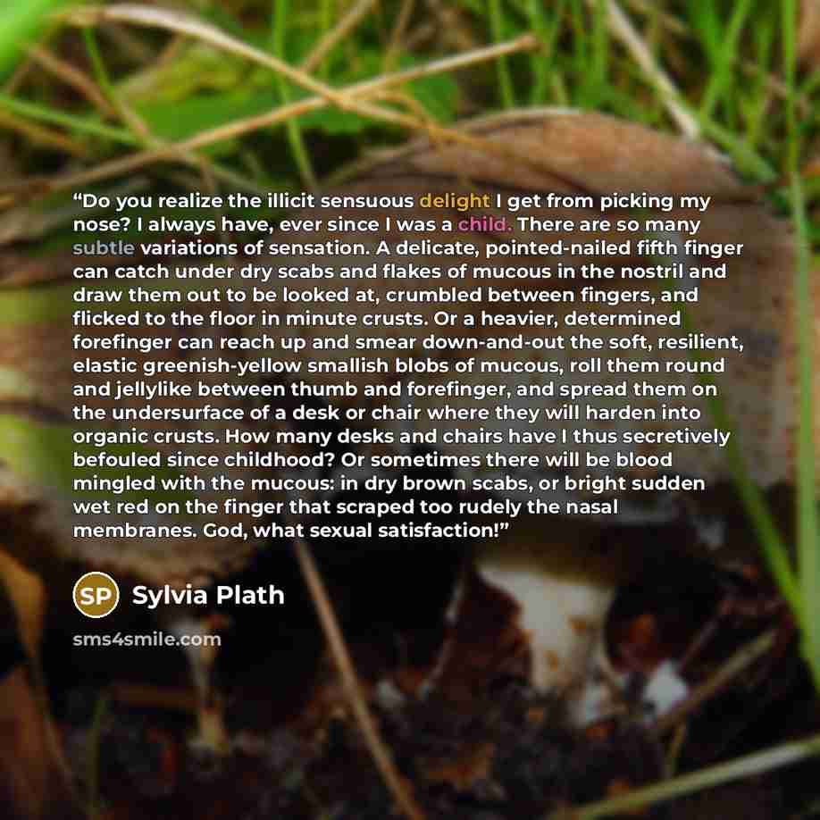 “Do you realize the illicit sensuous delight I get from picking my nose? I always have, ever since I was a child. There are so many subtle variations of sensation. A delicate, pointed-nailed fifth finger can catch under dry scabs and flakes of mucous in the nostril and draw them out to be looked…” quote by Sylvia Plath