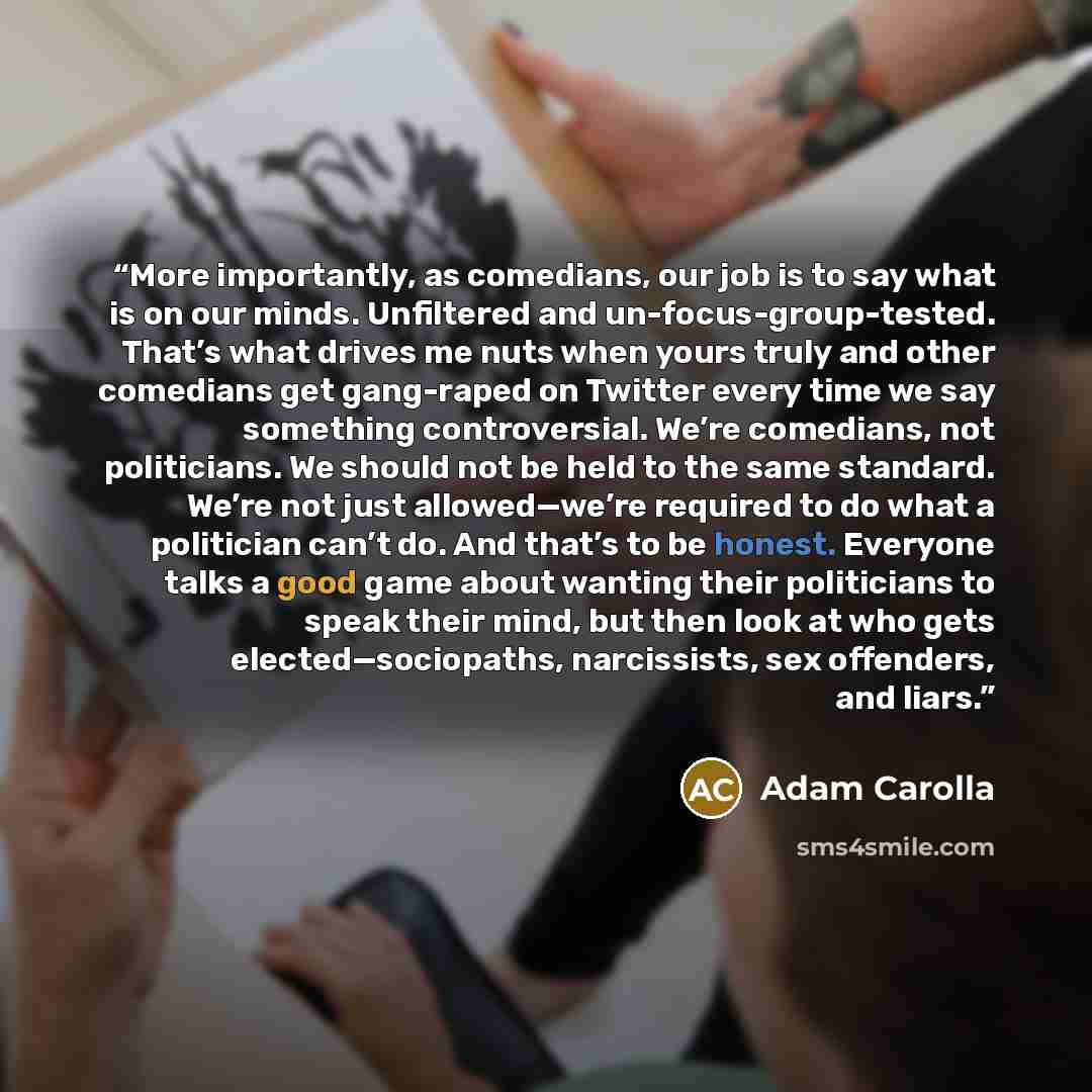 “More importantly, as comedians, our job is to say what is on our minds. Unfiltered and un-focus-group-tested. That’s what drives me nuts when yours truly and other comedians get gang-raped on Twitter every time we say something controversial. We’re comedians, not politicians. We should not be held…” quote by Adam Carolla