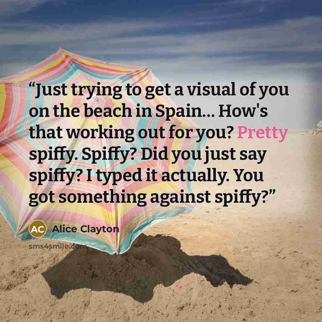 “Just trying to get a visual of you on the beach in Spain… How's that working out for you? Pretty spiffy. Spiffy? Did you just say spiffy? I typed it actually. You got something against spiffy?” quote by Alice Clayton