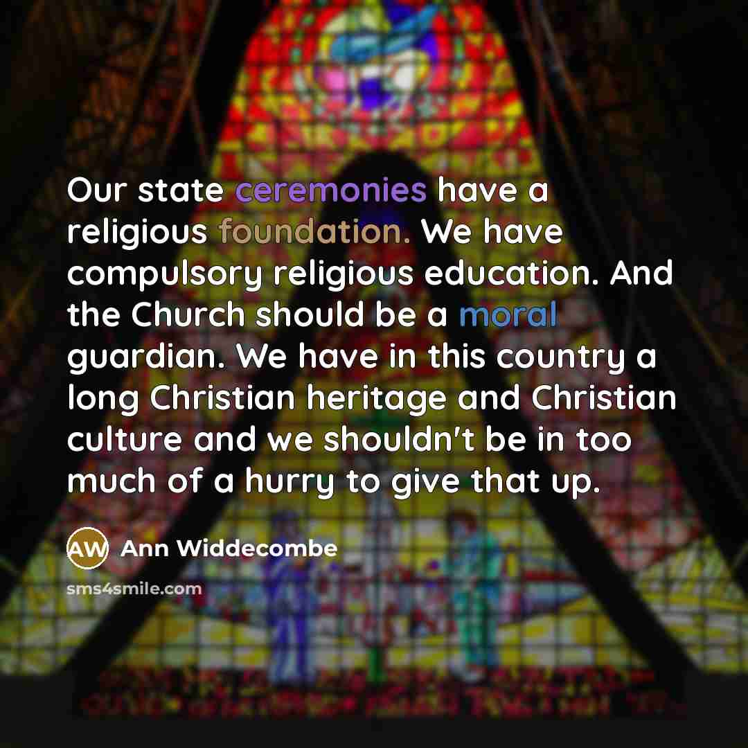“Our state ceremonies have a religious foundation. We have compulsory religious education. And the Church should be a moral guardian. We have in this country a long Christian heritage and Christian culture and we shouldn't be in too much of a hurry to give that up.” quote by Ann Widdecombe
