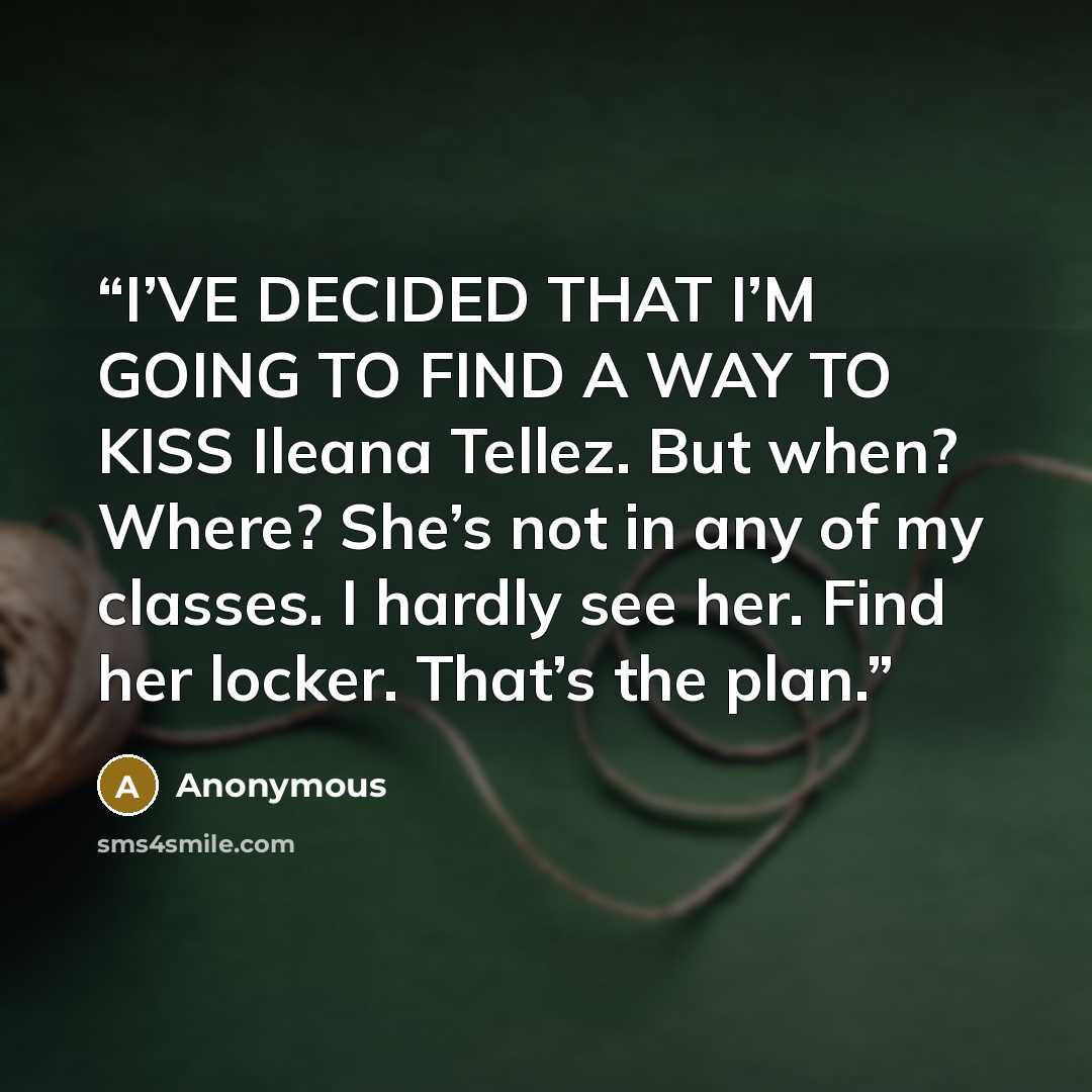 “I’VE DECIDED THAT I’M GOING TO FIND A WAY TO KISS Ileana Tellez. But when? Where? She’s not in any of my classes. I hardly see her. Find her locker. That’s the plan.” quote by Anonymous