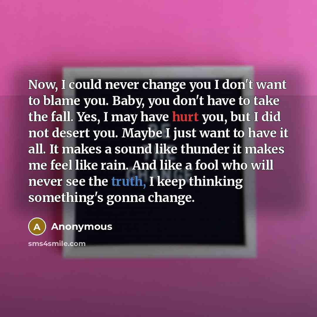 “Now, I could never change you I don't want to blame you. Baby, you don't have to take the fall. Yes, I may have hurt you, but I did not desert you. Maybe I just want to have it all. It makes a sound like thunder it makes me feel like rain. And like a fool who will never see the truth, I keep…” quote by Anonymous