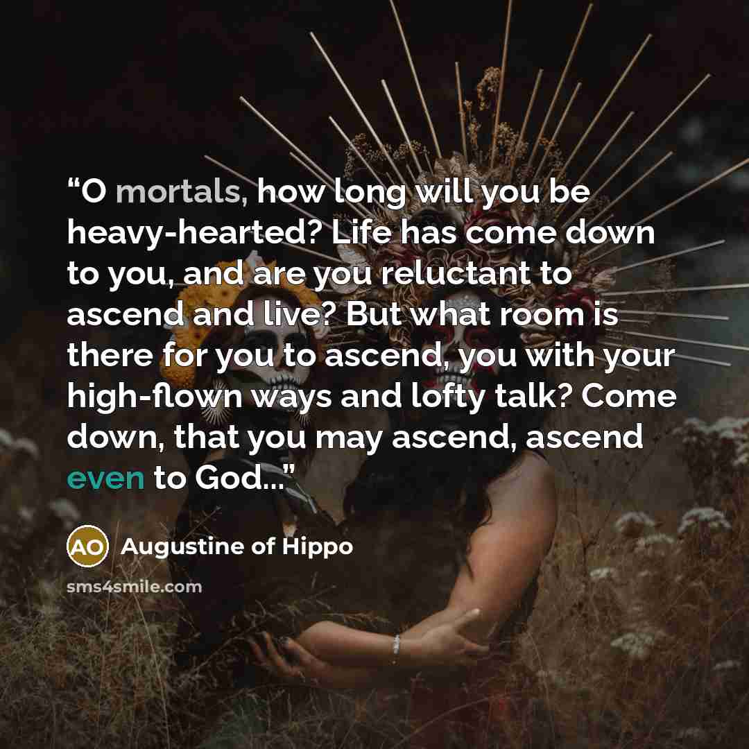 “O mortals, how long will you be heavy-hearted? Life has come down to you, and are you reluctant to ascend and live? But what room is there for you to ascend, you with your high-flown ways and lofty talk? Come down, that you may ascend, ascend even to God...” quote by Augustine of Hippo
