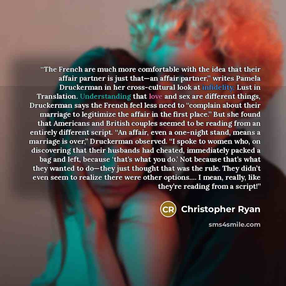 “The French are much more comfortable with the idea that their affair partner is just that—an affair partner,” writes Pamela Druckerman in her cross-cultural look at infidelity, Lust in Translation. Understanding that love and sex are different things, Druckerman says the French feel less need to…” quote by Christopher Ryan