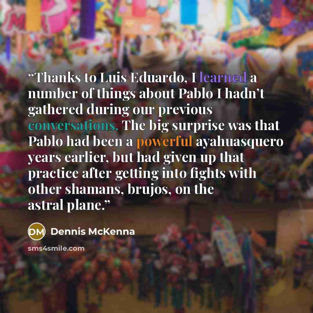 “Thanks to Luis Eduardo, I learned a number of things about Pablo I hadn’t gathered during our previous conversations. The big surprise was that Pablo had been a powerful ayahuasquero years earlier, but had given up that practice after getting into fights with other shamans, brujos, on the astral…” quote by Dennis McKenna