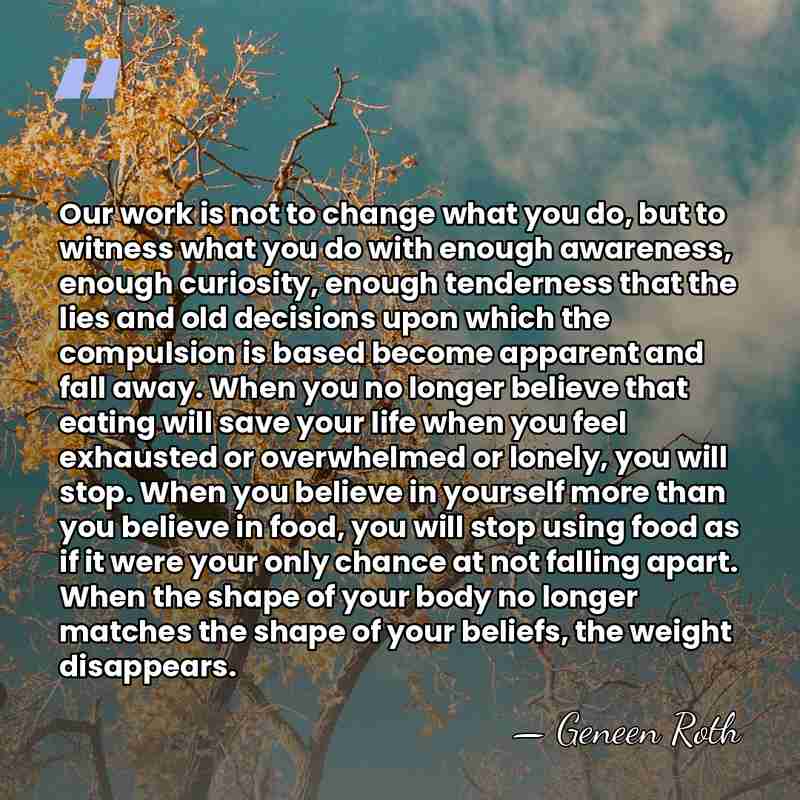 Our work is not to change what you do, but to witness&hellip; - Geneen Roth