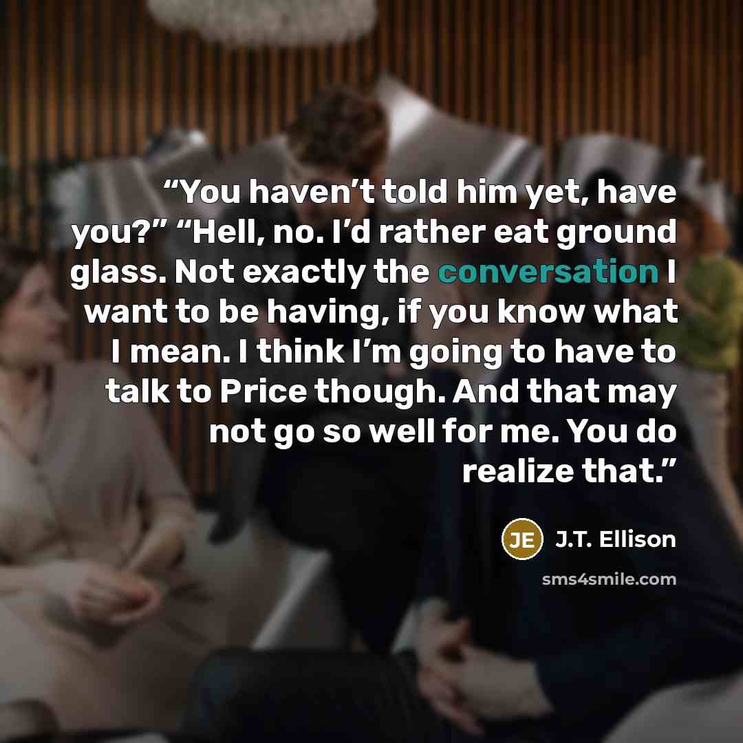 “You haven’t told him yet, have you?” “Hell, no. I’d rather eat ground glass. Not exactly the conversation I want to be having, if you know what I mean. I think I’m going to have to talk to Price though. And that may not go so well for me. You do realize that.” quote by J.T. Ellison