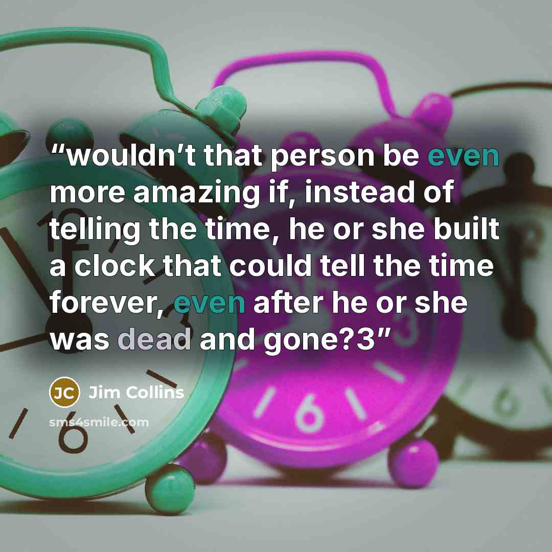 “wouldn’t that person be even more amazing if, instead of telling the time, he or she built a clock that could tell the time forever, even after he or she was dead and gone?3” quote by Jim Collins
