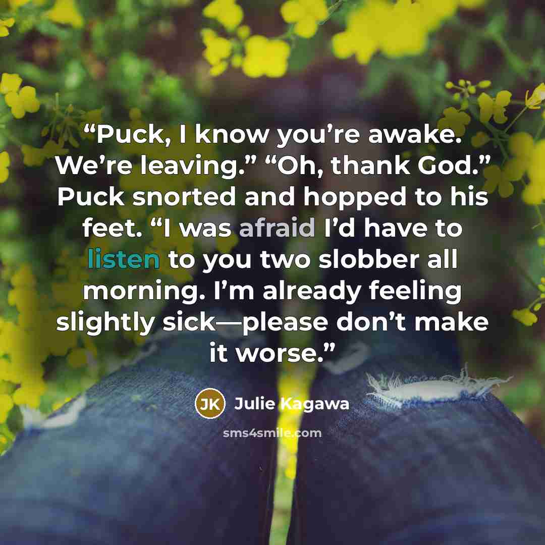 “Puck, I know you’re awake. We’re leaving.” “Oh, thank God.” Puck snorted and hopped to his feet. “I was afraid I’d have to listen to you two slobber all morning. I’m already feeling slightly sick—please don’t make it worse.” quote by Julie Kagawa