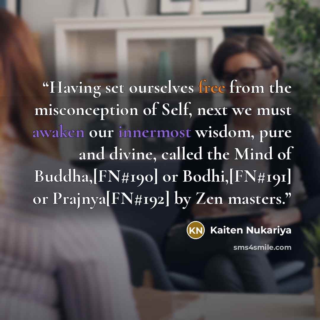 “Having set ourselves free from the misconception of Self, next we must awaken our innermost wisdom, pure and divine, called the Mind of Buddha,[FN#190] or Bodhi,[FN#191] or Prajnya[FN#192] by Zen masters.” quote by Kaiten Nukariya