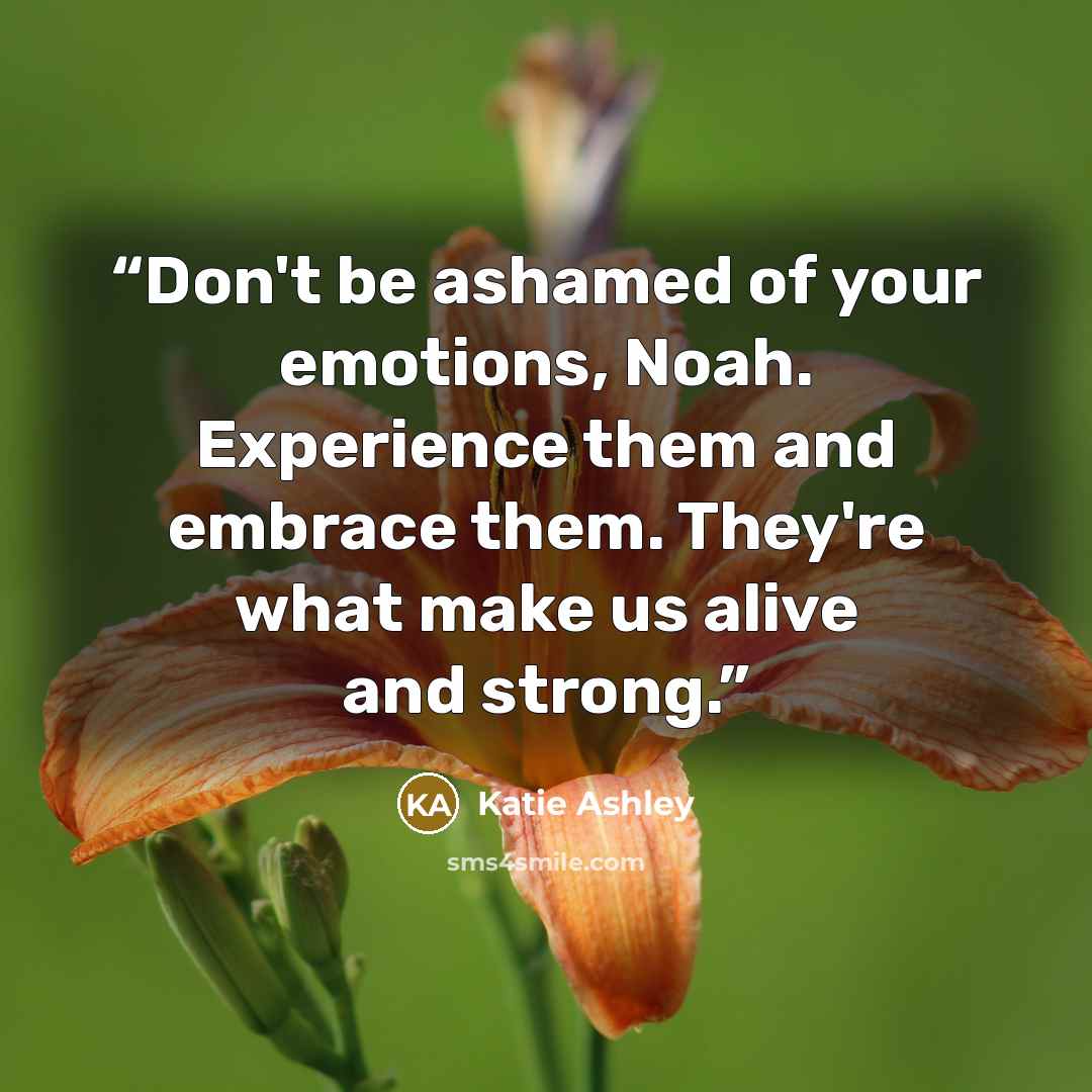 “Don't be ashamed of your emotions, Noah. Experience them and embrace them. They're what make us alive and strong.” quote by Katie Ashley