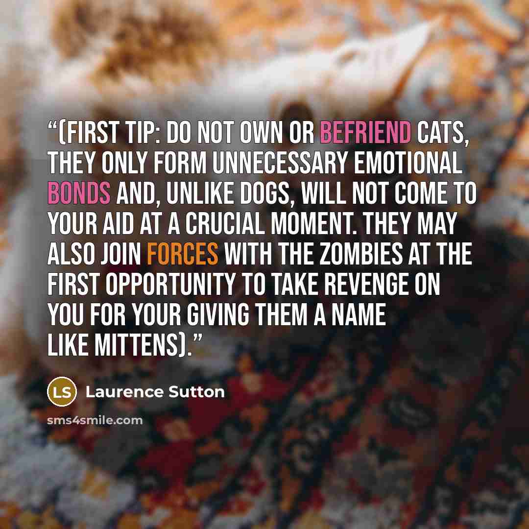 “(First tip: do not own or befriend cats, they only form unnecessary emotional bonds and, unlike dogs, will not come to your aid at a crucial moment. They may also join forces with the zombies at the first opportunity to take revenge on you for your giving them a name like Mittens).” quote by Laurence Sutton