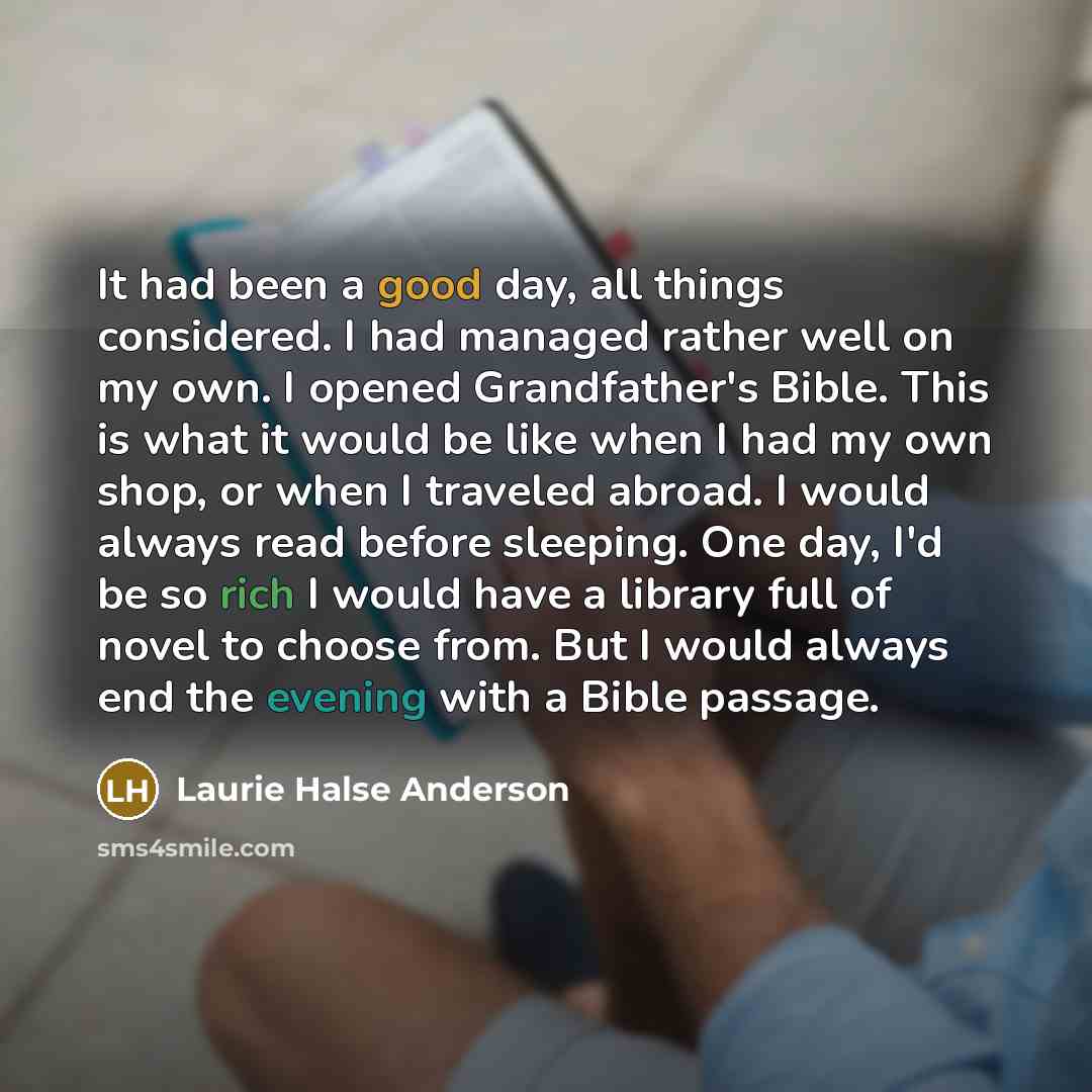 “It had been a good day, all things considered. I had managed rather well on my own. I opened Grandfather's Bible. This is what it would be like when I had my own shop, or when I traveled abroad. I would always read before sleeping. One day, I'd be so rich I would have a library full of novel to…” quote by Laurie Halse Anderson