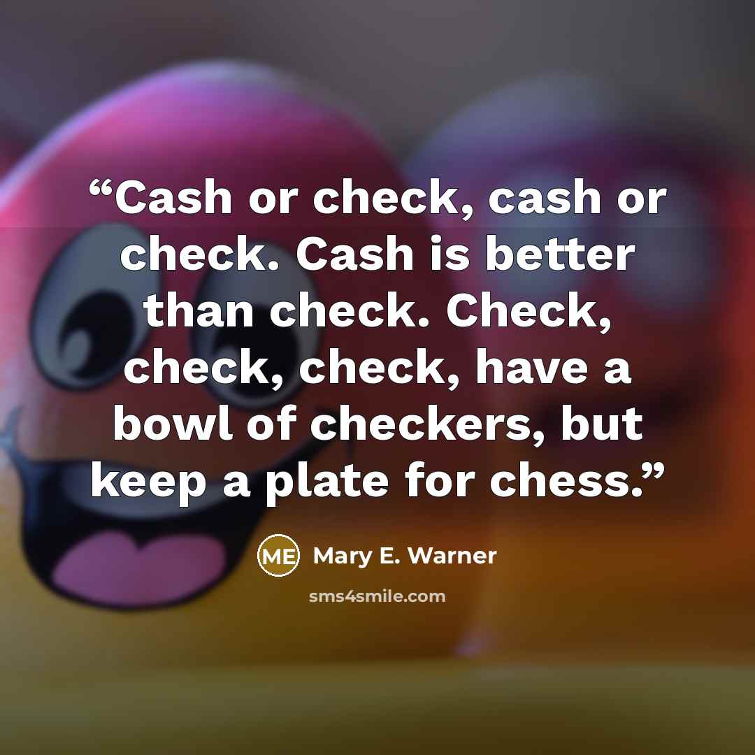 “Cash or check, cash or check. Cash is better than check. Check, check, check, have a bowl of checkers, but keep a plate for chess.” quote by Mary E. Warner