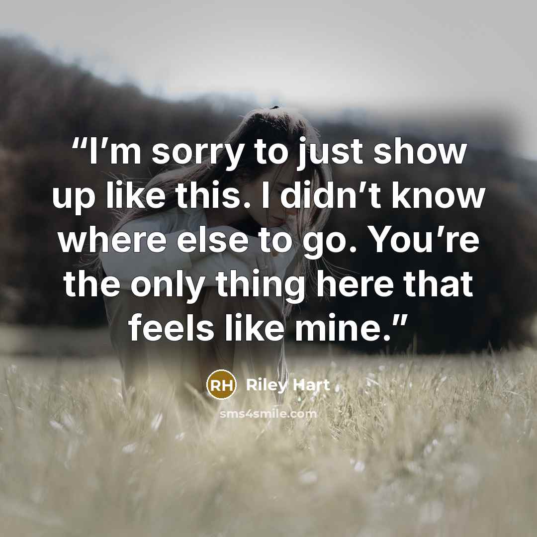 “I’m sorry to just show up like this. I didn’t know where else to go. You’re the only thing here that feels like mine.” quote by Riley Hart