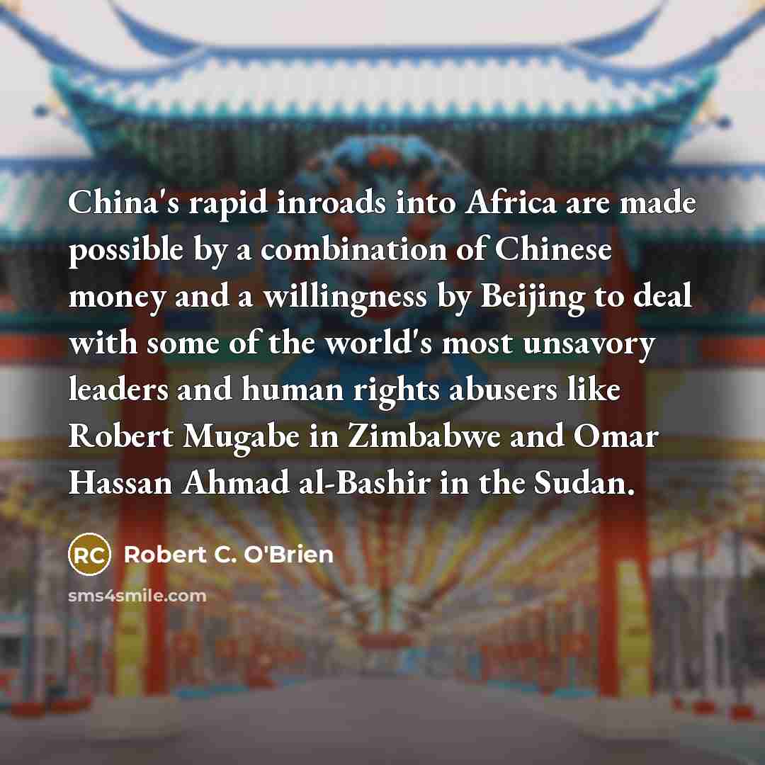 “China's rapid inroads into Africa are made possible by a combination of Chinese money and a willingness by Beijing to deal with some of the world's most unsavory leaders and human rights abusers like Robert Mugabe in Zimbabwe and Omar Hassan Ahmad al-Bashir in the Sudan.” quote by Robert C. O'Brien